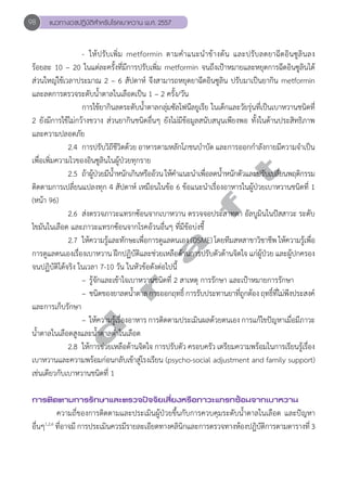 98 แนวทางเวชปฏิบัติสVำหรับโรคเบาหวาน พ.ศ. 2557 
- ให้ปรับเพิ่ม metformin ตามคĞำแนะนĞำข้างต้น และปรับลดยาฉีดอินซูลินลง 
ร้อยละ 10 – 20 ในแต่ละครั้งที่มีการปรับเพิ่ม metformin จนถึงเป้าหมายและหยุดการฉีดอินซูลินได้ 
ส่วนใหญ่ใช้เวลาประมาณ 2 – 6 สัปดาห์ จึงสามารถหยุดยาฉีดอินซูลิน ปรับมาเป็นยากิน metformin 
และลดการตรวจระดับนĞ้ำตาลในเลือดเป็น 1 – 2 ครั้ง/วัน 
การใช้ยากินลดระดับนĞ้ำตาลกลุ่มซัลโฟนีลยูเรีย ในเด็กและวัยรุ่นที่เป็นเบาหวานชนิดที่ 
2 ยังมีการใช้ไม่กว้างขวาง ส่วนยากินชนิดอื่นๆ ยังไม่มีข้อมูลสนับสนุนเพียงพอ ทั้งในด้านประสิทธิภาพ 
และความปลอดภัย 
2.4 การปรับวิถีชีวิตด้วย อาหารตามหลักโภชนบĞำบัด และการออกกĞำลังกายมีความจĞำเป็น 
d r a f t 
เพื่อเพิ่มความไวของอินซูลินในผู้ป่วยทุกราย 
2.5 ถา้ผปู้ว่ยมนี้ำĞหนกัเกนิหรอือว้น ใหค้ำĞแนะนำĞเพือ่ลดน้ำĞหนกัตวัและปรบัเปลีย่นพฤตกิรรม 
ติดตามการเปลี่ยนแปลงทุก 4 สัปดาห์ เหมือนในข้อ 6 ข้อแนะนĞำเรื่องอาหารในผู้ป่วยเบาหวานชนิดที่ 1 
(หน้า 96) 
2.6 ส่งตรวจภาวะแทรกซ้อนจากเบาหวาน ตรวจจอประสาทตา อัลบูมินในปัสสาวะ ระดับ 
ไขมันในเลือด และภาวะแทรกซ้อนจากโรคอ้วนอื่นๆ ที่มีข้อบ่งชี้ 
2.7 ให้ความรู้และทักษะเพื่อการดูแลตนเอง (DSME) โดยทีมสหสาขาวิชาชีพ ให้ความรู้เพื่อ 
การดูแลตนเองเรื่องเบาหวาน ฝึกปฏิบัติและช่วยเหลือด้านการปรับตัวด้านจิตใจ แก่ผู้ป่วย และผู้ปกครอง 
จนปฏิบัติได้จริง ในเวลา 7-10 วัน ในหัวข้อดังต่อไปนี้ 
– รู้จักและเข้าใจเบาหวานชนิดที่ 2 สาเหตุ การรักษา และเป้าหมายการรักษา 
– ชนิดของยาลดนĞ้ำตาล การออกฤทธิ์ การรับประทานยาที่ถูกต้อง ฤทธิ์ที่ไม่พึงประสงค์ 
และการเก็บรักษา 
– ให้ความรู้เรื่องอาหาร การติดตามประเมินผลด้วยตนเอง การแก้ไขปัญหาเมื่อมีภาวะ 
นĞ้ำตาลในเลือดสูงและนĞ้ำตาลตĞ่ำในเลือด 
2.8 ให้การช่วยเหลือด้านจิตใจ การปรับตัว ครอบครัว เตรียมความพร้อมในการเรียนรู้เรื่อง 
เบาหวานและความพร้อมก่อนกลับเข้าสู่โรงเรียน (psycho-social adjustment and family support) 
เช่นเดียวกับเบาหวานชนิดที่ 1 
การติดตามการรักษาและตรวจปัจจัยเสี่ยงหรือภาวะแทรกซ้อนจากเบาหวาน 
ความถี่ของการติดตามและประเมินผู้ป่วยขึ้นกับการควบคุมระดับนĞ้ำตาลในเลือด และปัญหา 
อื่นๆ1,2,6 ที่อาจมี การประเมินควรมีรายละเอียดทางคลินิกและการตรวจทางห้องปฎิบัติการตามตารางที่ 3 
 