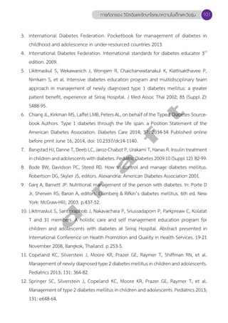 การคัดกรอง วินิจฉัยและรักษาโรคเบาหวานในเด็กและวัยรุ่น 101 
3. International Diabetes Federation. Pocketbook for management of diabetes in 
childhood and adolescence in under-resourced countries 2013. 
4. International Diabetes Federation. International standards for diabetes educator 3rd 
edition. 2009. 
5. Likitmaskul S, Wekawanich J, Wongarn R, Chaichanwatanakul K, Kiattisakthavee P, 
Nimkarn S, et al. Intensive diabetes education program and multidisciplinary team 
approach in management of newly diagnosed type 1 diabetes mellitus: a greater 
patient benefit, experience at Siriraj Hospital. J Med Assoc Thai 2002; 85 (Suppl 2): 
S488-95. 
6. Chiang JL, Kirkman MS, Laffel LMB, Peters AL, on behalf of the Type 1 Diabetes Source-book 
d r a f t 
Authors. Type 1 diabetes through the life span: a Position Statement of the 
American Diabetes Association. Diabetes Care 2014; 37: 2034-54 Published online 
before print June 16, 2014, doi: 10.2337/dc14-1140. 
7. Bangstad HJ, Danne T, Deeb LC, Jaroz-Chabot P, Urakami T, Hanas R. Insulin treatment 
in children and adolescents with diabetes. Pediatric Diabetes 2009:10 (Suppl 12): 82-99. 
8. Bode BW, Davidson PC, Steed RD. How to control and manage diabetes mellitus. 
Robertson DG, Skyler JS, editors. Alexandria: American Diabetes Association 2001. 
9. Garg A, Barnett JP. Nutritional management of the person with diabetes. In: Porte D 
Jr, Sherwin RS, Baron A, editors. Ellenberg & Rifkin’s diabetes mellitus. 6th ed. New 
York: McGraw-Hill; 2003. p.437-52. 
10. Likitmaskul S, Santipraphob J, Nakavachara P, Sriussadaporn P, Parkpreaw C, Kolatat 
T and 31 members. A holistic care and self management education program for 
children and adolescents with diabetes at Siriraj Hospital. Abstract presented in 
International Conference on Health Promotion and Quality in Health Services. 19-21 
November 2008, Bangkok, Thailand. p 253-5. 
11. Copeland KC, Silverstein J, Moore KR, Prazer GE, Raymer T, Shiffman RN, et al. 
Management of newly diagnosed type 2 diabetes mellitus in children and adolescents. 
Pediatrics 2013; 131: 364-82. 
12. Springer SC, Silverstein J, Copeland KC, Moore KR, Prazer GE, Raymer T, et al. 
Management of type 2 diabetes mellitus in children and adolescents. Pediatrics 2013; 
131: e648-64. 
 
