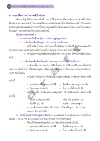 104 แนวทางเวชปฏิบัติสVำหรับโรคเบาหวาน พ.ศ. 2557 
II. การแก้ไขภาวะนV้ำตาลตV่ำในเลือด 
เด็กและวัยรุ่นที่เป็นเบาหวานชนิดที่ 1 และ 2 ที่รักษาด้วยยา มีโอกาสเกิดภาวะนĞ้ำตาลตĞ่ำในเลือด 
ได้ แต่พบในเบาหวานชนิดที่ 2 น้อยกว่า เมื่อมีอาการควรตรวจระดับนĞ้ำตาลในเลือดก่อนให้การรักษาเสมอ 
ยกเว้นกรณีฉุกเฉินตรวจไม่ได้ การแก้ไขขึ้นกับความรุนแรงที่ประเมินได้ และ/หรือ ผลระดับน้ำĞตาลในเลือด 
ที่ตรวจได้1,2 แนวทางการแก้ไขก่อนพบแพทย์มีดังนี้ 
ผู้ป่วยเบาหวานชนิดที่ 1 
1. ภาวะนĞ้ำตาลตĞ่ำในเลือดไม่รุนแรง (mild hypoglycemia) 
1.1 ระดับนĞ้ำตาลในเลือดสูงกว่า 70 มก./ดล. และมีอาการ 
d r a f t 
❍ ดื่มนĞ้ำผลไม้ นĞ้ำอัดลม หรือของขบเคี้ยวที่มีรสหวาน (ท็อฟฟี่ ช็อกโกแลตแท่งเล็ก) 
อย่างใดอย่างหนึ่ง ในปริมาณพอควร (ปริมาณนĞ้ำตาลไม่เกิน 10 กรัม) ที่ทĞำให้อาการหายไป 
❍ หากไม่มีอาการแล้วหรือเกิดก่อนมื้ออาหาร 20-30 นาที ให้กินอาหารมื้อต่อไปได้ 
ทันที 
1.2 ระดับนĞ้ำตาลในเลือดน้อยกว่า 70 มก./ดล. อาการน้อยหรือไม่มีอาการ 
❍ กรณีก่อนมื้ออาหาร 20-30 นาที ให้นĞ้ำหวาน 5-10 ซีซี และให้กินอาหารมื้อต่อไป 
ทันที หากเป็นมื้ออาหารที่ต้องฉีดอินซูลิน ให้ฉีดอินซูลินหลังกินอาหารโดยลดขนาดอินซูลินลงร้อยละ 
10-15 ของที่ฉีดเดิม 
❍ กรณีระหว่างมื้ออาหาร ให้คาร์โบไฮเดรตชนิดดูดซึมเร็ว 10 กรัม อย่างใดอย่างหนึ่ง 
ต่อไปนี้ 
– soft drink หรือนมหวาน 90 ซีซี – ท็อฟฟี่ ขนาดมาตรฐาน 3-4 เม็ด 
– ช็อกโกแลต 1 แท่งเล็ก – นĞ้ำหวาน นĞ้ำผึ้ง 20-30 ซีซี 
❍ เมื่ออาการดีขึ้น ให้คาร์โบไฮเดรตชนิดดูดซึมช้า 15 กรัม (1 ส่วน) อย่างใดอย่างหนึ่ง 
ต่อไปนี้ 
– นมจืด 1 กล่อง (240 ซีซี) – กล้วย หรือ แอปเปิ้ล 1 ลูก 
– โยเกิร์ต 200 กรัม – ขนมปัง 1 แผ่นมาตรฐาน 
❍ ตรวจระดับนĞ้ำตาลในเลือดภายใน 30-60 นาที จนมีค่าสูงกว่า 80 มก./ดล. 
❍ งดออกกĞำลังกายในวันนั้น 
2. ภาวะนĞ้ำตาลตĞ่ำในเลือดรุนแรงปานกลาง (moderate hypoglycemia) ระดับนĞ้ำตาล 
ในเลือด < 70 มก./ดล. มีอาการของนĞ้ำตาลในเลือดตĞ่ำแต่ยังช่วยเหลือตัวเองได้ 
❍ ให้คาร์โบไฮเดรตชนิดดูดซึมเร็ว 10 กรัมอย่างใดอย่างหนึ่งต่อไปนี้ 
– soft drink หรือนมหวาน 90 ซีซี – ท็อฟฟี่มาตรฐาน 3-4 เม็ด 
– ช็อกโกแลต 1 แท่งเล็ก – นĞ้ำหวานหรือนĞ้ำผึ้ง 20-30 ซีซี 
 