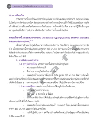 106 แนวทางเวชปฏิบัติสVำหรับโรคเบาหวาน พ.ศ. 2557 
III. การป้องกัน 
การเกิดภาวะนĞ้ำตาลตĞ่ำในเลือดส่วนใหญ่เป็นผลจากความไม่สมดุลของอาหาร อินซูลิน กิจกรรม 
ในวันนั้น การเจ็บป่วย และอื่นๆ ทีมดูแลเบาหวานต้องสร้างความรู้ความเข้าใจให้ผู้ป่วยและผู้ดูแล รวมทั้ง 
สร้างทักษะในการสังเกตหรือค้นพบอาการเริ่มต้นของภาวะนĞ้ำตาลตĞ่ำในเลือด สามารถปฏิบัติแก้ไข ดูแล 
อย่างถูกต้องเมื่อมีอาการเจ็บป่วย เพื่อป้องกันการเกิดภาวะนĞ้ำตาลตĞ่ำในเลือด 
ภาวะนV้ำตาลในเลือดสูงปานกลาง (moderate hyperglycemia) และภาวะ diabetic 
ketoacidosis (DKA)3-5 
d r a f t 
เนื่องจากเด็กและวัยรุ่นที่เป็นเบาหวานมีโอกาสเกิดภาวะ DKA ได้ง่าย โดยเฉพาะเบาหวานชนิด 
ที่ 1 เมื่อตรวจระดับนĞ้ำตาลในเลือดพบว่าสูงกว่า 250 มก./ดล. ถือว่ามีภาวะนĞ้ำตาลในเลือดสูงปานกลาง 
ที่เสี่ยงที่จะเกิดภาวะ DKA ให้ตรวจหาสารคีโตน (ketone) ในปัสสาวะหรือในเลือดทันที การดูแลเบื้องต้น 
ที่บ้านมีข้อแนะนĞำดังนี้ 
1. กรณีไม่มีอาการเจ็บป่วย 
1.1 ตรวจไม่พบคีโตน แสดงว่า ขณะนั้นร่างกายยังมีอินซูลินอยู่ 
– สามารถออกกĞำลังกายได้ 
– ดื่มนĞ้ำเปล่ามากๆ ไม่ต้องกินอาหารเพิ่ม 
– ตรวจเลือดซĞ้ำก่อนอาหารมื้อต่อไป ถ้ายัง สูงกว่า 250 มก./ดล. ให้ตรวจคีโตนซĞ้ำ 
และถ้ายังไม่พบคีโตนอีก ให้ฉีดฮิวแมนอินซูลินชนิดออกฤทธิ์สั้นหรืออินซูลินอะนาล็อกชนิดออกฤทธิ์ทันที 
เพิ่มขึ้นอีกร้อยละ 5 -10 ของขนาดเดิม แต่ถ้าตรวจพบสารคีโตน ให้ปฏิบัติตามกรณีตรวจพบคีโตน 
1.2 ตรวจพบคีโตน แสดงว่า ขณะนั้นร่างกายมีอินซูลินน้อย ไม่เพียงพอ 
– ให้หยุดพัก/งดออกกĞำลังกาย 
– ดื่มนĞ้ำเปล่า 2-4 ลิตร ใน 2 ชั่วโมง 
– เมื่อถึงเวลาที่ต้องฉีดยา ให้เพิ่มฮิวแมนอินซูลินชนิดออกฤทธิ์สั้นหรืออินซูลินอะนาล็อก 
ชนิดออกฤทธิ์ทันทีขึ้นอีกร้อยละ 10-20 
– ตรวจระดับนĞ้ำตาลในเลือดและคีโตนซĞ้ำ ภายใน 4-6 ชั่วโมง จนระดับนĞ้ำตาลในเลือด 
ตĞ่ำกว่า 180 มก./ดล. และตรวจไม่พบสารคีโตน 
– กรณีที่ปฏิบัตินานกว่า 8 ชั่วโมงแล้ว ระดับนĞ้ำตาลในเลือดยังสูง สารคีโตนยังไม่หาย 
ไปให้พบแพทย์ทันที 
 
