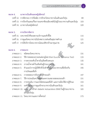 แนวทางเวชปฏิบัติสVำหรับโรคเบาหวาน พ.ศ. 2557 
หมวด 4. เบาหวานในเด็กและหญิงมีครรภ์ 
ฎ 
บทที่ 12. การคัดกรอง การวินิจฉัย การรักษาโรคเบาหวานในเด็กและวัยรุ่น 89 
บทที่ 13. การป้องกันและแก้ไขภาวะแทรกซ้อนเฉียบพลันในผู้ป่วยเบาหวานเด็กและวัยรุ่น 103 
บทที่ 14. เบาหวานในหญิงมีครรภ์ 109 
หมวด 5. การบริหารจัดการ 
บทที่ 15. บทบาทหน้าที่ของสถานบริการและตัวชี้วัด 115 
บทที่ 16. การดูแลโรคเบาหวานในโรงพยาบาลส่งเสริมสุขภาพตĞำบล 121 
บทที่ 17. การให้บริการโรคเบาหวานโดยเภสัชกรร้านยาคุณภาพ 125 
d r a f t 
หมวด 6. ภาคผนวก 
ภาคผนวก 1. ชนิดของโรคเบาหวาน 131 
ภาคผนวก 2. วิธีการทดสอบความทนต่อกลูโคส (Oral Glucose Tolerance Test) 133 
ภาคผนวก 3. การตรวจระดับนĞ้ำตาลในเลือดด้วยตนเอง 135 
ภาคผนวก 4. ภาวะนĞ้ำตาลตĞ่ำในเลือดในผู้ป่วยเบาหวาน 141 
ภาคผนวก 5. คĞำแนะนĞำการปฏิบัติตัวทั่วไปสĞำหรับผู้ป่วยเบาหวานเพื่อป้องกัน 145 
การเกิดแผลที่เท้า 
ภาคผนวก 6. การทดสอบการรับความรู้สึกของเท้า 147 
ภาคผนวก 7. วิธีการประเมินความพอดีและความเหมาะสมของรองเท้า 151 
ภาคผนวก 8. การประเมิน การแยกชนิดของแผลที่เท้า และการเลือกใช้ยาปฏิชีวนะ 153 
ภาคผนวก 9. องค์ประกอบการดูแลรักษาเบาหวานในเด็กและวัยรุ่น 161 
ภาคผนวก 10. แนวทางการรักษา diabetic ketoacidosis (DKA) ในผู้ป่วยเบาหวาน 165 
เด็กและวัยรุ่น 
ภาคผนวก 11. โรคเบาหวานและการตั้งครรภ์ 173 
 