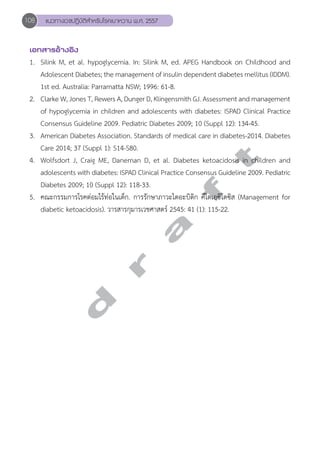 108 แนวทางเวชปฏิบัติสVำหรับโรคเบาหวาน พ.ศ. 2557 
เอกสารอ้างอิง 
1. Silink M, et al. hypoglycemia. In: Silink M, ed. APEG Handbook on Childhood and 
Adolescent Diabetes; the management of insulin dependent diabetes mellitus (IDDM). 
1st ed. Australia: Parramatta NSW; 1996: 61-8. 
2. Clarke W, Jones T, Rewers A, Dunger D, Klingensmith GJ. Assessment and management 
of hypoglycemia in children and adolescents with diabetes: ISPAD Clinical Practice 
Consensus Guideline 2009. Pediatric Diabetes 2009; 10 (Suppl 12): 134-45. 
3. American Diabetes Association. Standards of medical care in diabetes-2014. Diabetes 
Care 2014; 37 (Suppl 1): S14-S80. 
4. Wolfsdort J, Craig ME, Daneman D, et al. Diabetes ketoacidosis in children and 
adolescents with diabetes: ISPAD Clinical Practice Consensus Guideline 2009. Pediatric 
Diabetes 2009; 10 (Suppl 12): 118-33. 
5. คณะกรรมการโรคต่อมไร้ท่อในเด็ก. การรักษาภาวะไดอะบิติก คีโตเอซิโดซิส (Management for 
diabetic ketoacidosis). วารสารกุมารเวชศาสตร์ 2545: 41 (1): 115-22. 
d r a f t 
 