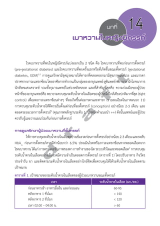 บทที่ 14 
เบาหวานในหญิงมีครรภ์ 
โรคเบาหวานที่พบในหญิงมีครรภ์แบ่งออกเป็น 2 ชนิด คือ โรคเบาหวานที่พบก่อนการตั้งครรภ์ 
d r a f t 
(pre-gestational diabetes) และโรคเบาหวานที่พบครั้งแรกหรือที่เกิดขึ้นขณะตั้งครรภ์ (gestational 
diabetes, GDM)1,2 การดูแลรักษามีจุดมุ่งหมายให้ทารกที่คลอดออกมามีสุขภาพแข็งแรง และมารดา 
ปราศจากภาวะแทรกซ้อน โดยอาศัยการทĞำงานเป็นกลุ่มของอายุรแพทย์ สูติแพทย์ พยาบาล นักโภชนาการ 
นักสังคมสงเคราะห์ รวมทั้งกุมารแพทย์ในช่วงหลังคลอด และที่สĞำคัญที่สุดคือ ความร่วมมือของผู้ป่วย 
หน้าที่ของอายุรแพทย์คือ พยายามควบคุมระดับนĞ้ำตาลในเลือดของผู้ป่วยให้ใกล้เคียงปกติมากที่สุด (tight 
control) เพื่อลดภาวะแทรกซ้อนต่างๆ ที่จะเกิดขึ้นต่อมารดาและทารก (รายละเอียดในภาคผนวก 11) 
การควบคุมระดับนĞ้ำตาลให้ดีควรเริ่มตั้งแต่ก่อนที่จะตั้งครรภ์ (conception) อย่างน้อย 2-3 เดือน และ 
ตลอดระยะเวลาการตั้งครรภ์2 (คุณภาพหลักฐานระดับ 1, นĞ้ำหนักคĞำแนะนĞำ ++) ดังนั้นแพทย์และผู้ป่วย 
ควรรับรู้และวางแผนร่วมกันก่อนการตั้งครรภ์ 
การดูแลรักษาผู้ป่วยเบาหวานที่ตั้งครรภ์ 
ให้การควบคุมระดับนĞ้ำตาลในเลือดอย่างเข้มงวดก่อนการตั้งครรภ์อย่างน้อย 2-3 เดือน และระดับ 
HbA1c ก่อนการตั้งครรภ์ควรมีค่าน้อยกว่า 6.5% ประเมินโรคหรือภาวะแทรกซ้อนทางหลอดเลือดจาก 
โรคเบาหวาน ได้แก่ การตรวจจอรับภาพของตา การทĞำงานของไต ระบบหัวใจและหลอดเลือด2 การควบคุม 
ระดับนĞ้ำตาลในเลือดอย่างเข้มงวดมีความจĞำเป็นตลอดการตั้งครรภ์ (ตารางที่ 1) โดยปรับอาหาร กิจวัตร 
ประจĞำวัน ยา และติดตามระดับนĞ้ำตาลในเลือดอย่างใกล้ชิดเพื่อควบคุมให้ได้ระดับนĞ้ำตาลในเลือดตาม 
เป้าหมาย 
ตารางที่ 1. เป้าหมายของระดับนĞ้ำตาลในเลือดของผู้ป่วยเบาหวานขณะตั้งครรภ์ 
เวลา ระดับนĞ้ำตาลในเลือด (มก./ดล.) 
ก่อนอาหารเช้า อาหารมื้ออื่น และก่อนนอน 60-95 
หลังอาหาร 1 ชั่วโมง < 140 
หลังอาหาร 2 ชั่วโมง < 120 
เวลา 02.00 – 04.00 น. > 60 
 