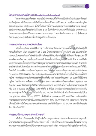 โรคเบาหวานขณะตั้งครรภ์ (Gestational diabetes) 
เบาหวานในหญิงมีครรภ์ 113 
โรคเบาหวานขณะตั้งครรภ์ หมายถึงโรคเบาหวานที่ได้รับการวินิจฉัยครั้งแรกในขณะตั้งครรภ์ 
ส่วนใหญ่จะหมายถึงโรคเบาหวานที่เกิดขึ้นขณะตั้งครรภ์ โดยรวมถึงโรคเบาหวานหรือความทนต่อกลูโคส 
ผิดปกติ (glucose intolerance) ที่เกิดขึ้นก่อนการตั้งครรภ์แต่ไม่เคยได้รับการวินิจฉัยมาก่อน ความชุก 
ของโรคเบาหวานขณะตั้งครรภ์พบได้ร้อยละ 1-14 ขึ้นกับเชื้อชาติและเกณฑ์ที่ใช้วินิจฉัย (ภาคผนวก 2) 
โรคเบาหวานขณะตั้งครรภ์มีผลกระทบต่อมารดาและทารก (รายละเอียดในภาคผนวก 11) จึงต้องตรวจ 
คัดกรองและให้การวินิจฉัยโรคเพื่อให้การดูแลรักษาที่เหมาะสม 
d r a f t 
การตรวจคัดกรองและวินิจฉัยโรค 
หญิงตั้งครรภ์ทุกคนควรได้รับการตรวจคัดกรองหาโรคเบาหวานขณะตั้งครรภ์ ยกเว้นหญิงที่มี 
ความเสี่ยงตĞ่ำมาก ได้แก่ อายุน้อยกว่า 25 ปี และ นĞ้ำหนักตัวก่อนการตั้งครรภ์ปกติ และ ไม่มีประวัติโรค 
เบาหวานในครอบครัว และไม่เคยมีประวัติการตั้งครรภ์ที่ผิดปกติมาก่อน หญิงที่มีความเสี่ยงสูงแนะนĞำให้ 
ตรวจคัดกรองเมื่อฝากครรภ์ครั้งแรก ถ้าผลปกติให้ตรวจซĞ้ำใหม่เมื่ออายุครรภ์ได้ 24-28 สัปดาห์ การวินิจฉัย 
โรคเบาหวานขณะตั้งครรภ์ปัจจุบันมีการใช้อยู่หลายเกณฑ์ด้วยกัน (รายละเอียดในภาคผนวก 2) เกณฑ์ที่ 
ราชวิทยาลัยสูตินรีแพทย์แห่งประเทศไทยและราชวิทยาลัยอายุรแพทย์แห่งประเทศไทยแนะนĞำให้ใช้ใน 
ปัจจุบันมี 2 เกณฑ์คือ เกณฑ์ของ Carpenter และ Coustan และเกณฑ์ของ International Diabetes 
Federation (IDF) เกณฑ์ของ Carpenter และ Coustan แนะนĞำให้หญิงตั้งครรภ์ดื่มนĞ้ำที่ละลายนĞ้ำตาล 
กลโูคส 100 กรัมและเจาะเลอืดตรวจระดบันำ้Ğตาลทัง้สิ้น 4 จุด ในขณะทีเ่กณฑข์อง IDF แนะนำĞใหใ้ชน้้ำĞตาล 
กลูโคส 75 กรัมและเจาะเลือดตรวจระดับนĞ้ำตาล 3 จุด การตรวจคัดกรองโดยเกณฑ์ของ Carpenter และ 
Coustan แนะนĞำให้ทĞำเวลาใดก็ได้ ไม่จĞำเป็นต้องอดอาหาร โดยให้หญิงตั้งครรภ์ดื่มสารละลายกลูโคส 50 
กรัม (50 g glucose challenge test) หลังดื่ม 1 ชั่วโมง เจาะเลือดจากหลอดเลือดดĞำตรวจวัดระดับ 
พลาสมากลูโคส ถ้ามีค่ามากกว่าหรือเท่ากับ 140 มก./ดล. ถือว่าผิดปกติ ต้องทĞำการทดสอบต่อไปด้วย 
oral glucose tolerance test (OGTT) เพื่อวินิจฉัย ส่วนเกณฑ์ของ IDF แนะนĞำให้ตรวจคัดกรองด้วย 
การตรวจระดับพลาสมากลูโคสในเลือดขณะอดอาหาร (FPG) ถ้ามีค่า 92 มก./ดล. หรือมากกว่า ก็สามารถ 
ให้การวินิจฉัยว่าเป็นโรคเบาหวานขณะตั้งครรภ์เลย แต่ถ้ามีค่าน้อยกว่า 92 มก./ดล. แนะนĞำให้ตรวจต่อ 
ด้วย 75 กรัม OGTT 
การรักษาโรคเบาหวานขณะตั้งครรภ์ 
หลักในการรักษาเช่นเดียวกับผู้ป่วยที่เป็น pregestational diabetes คือพยายามควบคุมระดับ 
นĞ้ำตาลในเลือดให้อยู่ในเกณฑ์ที่กĞำหนดไว้ในตารางที่ 1 หญิงที่เป็นโรคเบาหวานขณะตั้งครรภ์ส่วนใหญ่ 
สามารถควบคุมระดับนĞ้ำตาลได้โดยการควบคุมอาหารอย่างเดียว จะพิจารณาให้อินซูลินในรายที่ระดับ 
 
