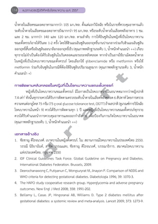 114 แนวทางเวชปฏิบัติสVำหรับโรคเบาหวาน พ.ศ. 2557 
นĞ้ำตาลในเลือดขณะอดอาหารมากกว่า 105 มก./ดล. ตั้งแต่แรกวินิจฉัย หรือในรายที่ควบคุมอาหารแล้ว 
ระดับนĞ้ำตาลในเลือดขณะอดอาหารยังมากกว่า 95 มก./ดล. หรือระดับนĞ้ำตาลในเลือดหลังอาหาร 1 ชม. 
และ 2 ชม. มากกว่า 140 และ 120 มก./ดล. ตามลĞำดับ การให้อินซูลินในหญิงที่เป็นโรคเบาหวาน 
ขณะตั้งครรภ์อาจให้วันละ 1-2 ครั้ง โดยใช้ฮิวแมนอินซูลินออกฤทธิ์นานปานกลางร่วมกับฮิวแมนอินซูลิน 
ออกฤทธิ์สั้นหรืออินซูลินอะนาล็อกออกฤทธิ์เร็ว (คุณภาพหลักฐานระดับ 1, นĞ้ำหนักคĞำแนะนĞำ ++) เกือบ 
ทุกรายไม่จĞำเป็นต้องได้รับอินซูลินในวันคลอดและระยะหลังคลอด หากจĞำเป็นอาจใช้ยาเม็ดลดนĞ้ำตาล 
ในหญิงที่เป็นโรคเบาหวานขณะตั้งครรภ์ โดยเลือกใช้ glibenclamide หรือ metformin หรือใช้ 
metformin ร่วมกับอินซูลินในกรณีที่ต้องใช้อินซูลินปริมาณสูงมาก (คุณภาพหลักฐานระดับ 3, นĞ้ำหนัก 
คĞำแนะนĞำ +) 
d r a f t 
การติดตามหลังคลอดในหญิงที่เป็นโรคเบาหวานขณะตั้งครรภ์ 
หญิงที่เป็นโรคเบาหวานขณะตั้งครรภ์ มีโอกาสเป็นโรคเบาหวานในอนาคตมากกว่าหญิงปกติ 
7.4 เท่า5 ดังนั้นทุกรายควรได้รับการติดตามตรวจระดับนĞ้ำตาลในเลือดหลังคลอด 6 สัปดาห์ โดยการตรวจ 
ความทนต่อกลูโคส 75 กรัม (75 g oral glucose tolerance test, OGTT) ถ้าผลปกติ (ดูเกณฑ์การวินิจฉัย 
โรคเบาหวานในหน้า 9) ควรได้รับการติดตามทุก 1 ปี และหญิงที่เป็นโรคเบาหวานขณะตั้งครรภ์ทุกราย 
ควรได้รับคĞำแนะนĞำการควบคุมอาหารและออกกĞำลังกาย เพื่อป้องกันการเกิดโรคเบาหวานในอนาคต 
(คุณภาพหลักฐานระดับ 1, นĞ้ำหนักคĞำแนะนĞำ ++) 
เอกสารอ้างอิง 
1. ชัยชาญ ดีโรจนวงศ์. เบาหวานในหญิงตั้งครรภ์. ใน: สถานการณ์โรคเบาหวานในประเทศไทย 2550. 
วรรณี นิธิยานันท์, สาธิต วรรณแสง, ชัยชาญ ดีโรจนวงศ์, บรรณาธิการ. สมาคมโรคเบาหวาน 
แห่งประเทศไทย. กรุงเทพ 2550 
2. IDF Clinical Guidelines Task Force. Global Guideline on Pregnancy and Diabetes. 
International Diabetes Federation. Brussels, 2009. 
3. Deerochanawong C, Putiyanun C, Wongsuryrat M, Jinayon P. Comparison of NDDG and 
WHO criteria for detecting gestational diabetes. Diabetologia 1996; 39: 1070-3. 
4. The HAPO study cooperative research group. Hyperglycemia and adverse pregnancy 
outcomes. New Engl J Med 2008; 358: 1991-202. 
5. Bellamy L, Casas JP, Hingoranai AB, Williams D. Type 2 diabetes mellitus after 
gestational diabetes: a systemic review and meta-analysis. Lancet 2009; 373: 1273-9. 
 