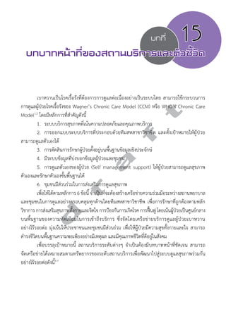 บทที่ 15 
บทบาทหน้าที่ของสถานบริการและตัวชี้วัด 
d r a f t 
เบาหวานเป็นโรคเรื้อรังที่ต้องการการดูแลต่อเนื่องอย่างเป็นระบบโดย สามารถใช้กระบวนการ 
การดูแลผู้ป่วยโรคเรื้อรังของ Wagner’s Chronic Care Model (CCM) หรือ WHO’s Chronic Care 
Model1,2 โดยมีหลักการที่สĞำคัญดังนี้ 
1. ระบบบริการสุขภาพที่เน้นความปลอดภัยและคุณภาพบริการ 
2. การออกแบบระบบบริการที่ประกอบด้วยทีมสหสาขาวิชาชีพ และตั้งเป้าหมายให้ผู้ป่วย 
สามารถดูแลตัวเองได้ 
3. การตัดสินการรักษาผู้ป่วยตั้งอยู่บนพื้นฐานข้อมูลเชิงประจักษ์ 
4. มีระบบข้อมูลที่บ่งบอกข้อมูลผู้ป่วยและชุมชน 
5. การดูแลตัวเองของผู้ป่วย (Self management support) ให้ผู้ป่วยสามารถดูแลสุขภาพ 
ตัวเองและรักษาตัวเองขั้นพื้นฐานได้ 
6. ชุมชนมีส่วนร่วมในการส่งเสริมการดูแลสุขภาพ 
เพื่อให้ได้ตามหลักการ 6 ข้อนี้ จĞำเป็นที่จะต้องสร้างเครือข่ายความร่วมมือระหว่างสถานพยาบาล 
และชุมชนในการดูแลอย่างครอบคลุมทุกด้านโดยทีมสหสาขาวิชาชีพ เพื่อการรักษาที่ถูกต้องตามหลัก 
วิชาการ การส่งเสริมสุขภาพทั้งกายและจิตใจ การป้องกันการเกิดโรค การฟื้นฟู โดยเน้นผู้ป่วยเป็นศูนย์กลาง 
บนพื้นฐานของความทัดเทียมในการเข้าถึงบริการ ซึ่งจัดโดยเครือข่ายบริการดูแลผู้ป่วยเบาหวาน 
อย่างไร้รอยต่อ มุ่งเน้นให้ประชาชนและชุมชนมีส่วนร่วม เพื่อให้ผู้ป่วยมีความสุขทั้งกายและใจ สามารถ 
ดĞำรงชีวิตบนพื้นฐานความพอเพียงอย่างมีเหตุผล และมีคุณภาพชีวิตที่ดีอยู่ในสังคม 
เพื่อบรรลุเป้าหมายนี้ สถานบริการระดับต่างๆ จĞำเป็นต้องมีบทบาทหน้าที่ชัดเจน สามารถ 
จัดเครือข่ายได้เหมาะสมตามทรัพยากรของระดับสถานบริการเพื่อพัฒนาไปสู่ระบบดูแลสุขภาพร่วมกัน 
อย่างไร้รอยต่อดังนี้3-7 
 