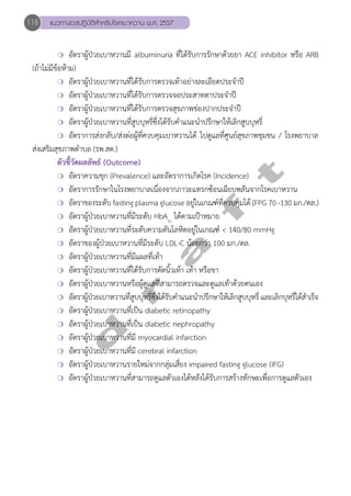118 แนวทางเวชปฏิบัติสVำหรับโรคเบาหวาน พ.ศ. 2557 
❍ อัตราผู้ป่วยเบาหวานมี albuminuria ที่ได้รับการรักษาด้วยยา ACE inhibitor หรือ ARB 
d r a f t 
(ถ้าไม่มีข้อห้าม) 
❍ อัตราผู้ป่วยเบาหวานที่ได้รับการตรวจเท้าอย่างละเอียดประจĞำปี 
❍ อัตราผู้ป่วยเบาหวานที่ได้รับการตรวจจอประสาทตาประจĞำปี 
❍ อัตราผู้ป่วยเบาหวานที่ได้รับการตรวจสุขภาพช่องปากประจĞำปี 
❍ อัตราผู้ป่วยเบาหวานที่สูบบุหรี่ซึ่งได้รับคĞำแนะนĞำปรึกษาให้เลิกสูบบุหรี่ 
❍ อัตราการส่งกลับ/ส่งต่อผู้ที่ควบคุมเบาหวานได้ ไปดูแลที่ศูนย์สุขภาพชุมชน / โรงพยาบาล 
ส่งเสริมสุขภาพตĞำบล (รพ.สต.) 
ตัวชี้วัดผลลัพธ์ (Outcome) 
❍ อัตราความชุก (Prevalence) และอัตราการเกิดโรค (Incidence) 
❍ อัตราการรักษาในโรงพยาบาลเนื่องจากภาวะแทรกซ้อนเฉียบพลันจากโรคเบาหวาน 
❍ อัตราของระดับ fasting plasma glucose อยู่ในเกณฑ์ที่ควบคุมได้ (FPG 70 -130 มก./ดล.) 
❍ อัตราผู้ป่วยเบาหวานที่มีระดับ HbA1c ได้ตามเป้าหมาย 
❍ อัตราผู้ป่วยเบาหวานที่ระดับความดันโลหิตอยู่ในเกณฑ์ < 140/80 mmHg 
❍ อัตราของผู้ป่วยเบาหวานที่มีระดับ LDL-C น้อยกว่า 100 มก./ดล. 
❍ อัตราผู้ป่วยเบาหวานที่มีแผลที่เท้า 
❍ อัตราผู้ป่วยเบาหวานที่ได้รับการตัดนิ้วเท้า เท้า หรือขา 
❍ อัตราผู้ป่วยเบาหวานหรือผู้ดูแลที่สามารถตรวจและดูแลเท้าด้วยตนเอง 
❍ อัตราผู้ป่วยเบาหวานที่สูบบุหรี่ซึ่งได้รับคĞำแนะนĞำปรึกษาให้เลิกสูบบุหรี่ และเลิกบุหรี่ได้สĞำเร็จ 
❍ อัตราผู้ป่วยเบาหวานที่เป็น diabetic retinopathy 
❍ อัตราผู้ป่วยเบาหวานที่เป็น diabetic nephropathy 
❍ อัตราผู้ป่วยเบาหวานที่มี myocardial infarction 
❍ อัตราผู้ป่วยเบาหวานที่มี cerebral infarction 
❍ อัตราผู้ป่วยเบาหวานรายใหม่จากกลุ่มเสี่ยง impaired fasting glucose (IFG) 
❍ อัตราผู้ป่วยเบาหวานที่สามารถดูแลตัวเองได้หลังได้รับการสร้างทักษะเพื่อการดูแลตัวเอง 
 