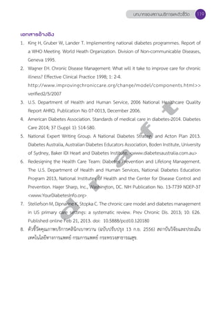 บทบาทของสถานบริการและตัวชี้วัด 119 
เอกสารอ้างอิง 
1. King H, Gruber W, Lander T. Implementing national diabetes programmes. Report of 
a WHO Meeting. World Heath Organization. Division of Non-communicable Diseases, 
Geneva 1995. 
2. Wagner EH. Chronic Disease Management: What will it take to improve care for chronic 
illness? Effective Clinical Practice 1998; 1: 2-4. 
http://www.improvingchroniccare.org/change/model/components.html>> 
verified2/5/2007 
3. U.S. Department of Health and Human Service, 2006 National Report AHRQ. Publication No 07-0013, December 2006. 
t 
Healthcare Quality 
4. American Diabetes Association. Standards of medical f care in diabetes-2014. Diabetes 
Care 2014; 37 (Suppl 1): S14-S80. 
5. National Expert Writing Group. A National Diabetes Strategy and Acton Plan 2013. 
Diabetes Australia, Australian Diabetes a Educators Association, Boden Institute, University 
of Sydney, Baker IDI Heart and Diabetes Institute. <www.diabetesaustralia.com.au> 
6. Redesigning the Health Care Team: Diabetes Prevention and Lifelong Management. 
The U.S. Department of r Health and Human Services, National Diabetes Education 
Program 2013, National Institutes of Health and the Center for Disease Control and 
Prevention. Hager Sharp, Inc., Washington, DC. NIH Publication No. 13-7739 NDEP-37 
<www.YourDiabetesInfo.org> 
7. Stellefson d M, Dipnarine K, Stopka C. The chronic care model and diabetes management 
in US primary care settings: a systematic review. Prev Chronic Dis. 2013; 10: E26. 
Published online Feb 21, 2013. doi: 10.5888/pcd10.120180 
8. ตัวชี้วัดคุณภาพบริการคลินิกเบาหวาน (ฉบับปรับปรุง 13 ก.ย. 2556) สถาบันวิจัยและประเมิน 
เทคโนโลยีทางการแพทย์ กรมการแพทย์ กระทรวงสาธารณสุข. 
 