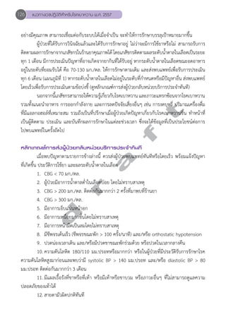 126 แนวทางเวชปฏิบัติสVำหรับโรคเบาหวาน พ.ศ. 2557 
อย่างมีคุณภาพ สามารถเชื่อมต่อกับระบบได้เมื่อจĞำเป็น จะทĞำให้การรักษาบรรลุเป้าหมายมากขึ้น 
ผู้ป่วยที่ได้รับการวินิจฉัยแล้วและได้รับการรักษาอยู่ ไม่ว่าจะมีการใช้ยาหรือไม่ สามารถรับการ 
ติดตามผลการรักษาจากเภสัชกรในร้านยาคุณภาพได้ โดยเภสัชกรติดตามผลระดับนĞ้ำตาลในเลือดเป็นระยะ 
ทุก 1 เดือน มีการประเมินปัญหาที่อาจเกิดจากยากินที่ได้รับอยู่ หากระดับนĞ้ำตาลในเลือดขณะอดอาหาร 
อยู่ในระดับที่ยอมรับได้ คือ 70-130 มก./ดล. ให้การรักษาตามเดิม และส่งพบแพทย์เพื่อรับการประเมิน 
ทุก 6 เดือน (แผนภูมิที่ 1) หากระดับนĞ้ำตาลในเลือดไม่อยู่ในระดับที่กĞำหนดหรือมีปัญหาอื่น ส่งพบแพทย์ 
โดยเร็วเพื่อรับการประเมินตามข้อบ่งชี้ (ดูหลักเกณฑ์การส่งผู้ป่วยกลับหน่วยบริการประจĞำทันที) 
นอกจากนี้เภสัชกรสามารถให้ความรู้เกี่ยวกับโรคเบาหวาน และภาวะแทรกซ้อนจากโรคเบาหวาน 
d r a f t 
รวมทั้งแนะนĞำอาหาร การออกกĞำลังกาย และการลดปัจจัยเสี่ยงอื่นๆ เช่น การงดบุหรี่ ปริมาณเครื่องดื่ม 
ที่มีแอลกอฮอล์ที่เหมาะสม รวมถึงเป็นที่ปรึกษาเมื่อผู้ป่วยเกิดปัญหาเกี่ยวกับโรคเบาหวานขึ้น ทĞำหน้าที่ 
เป็นผู้ติดตาม ประเมิน และบันทึกผลการรักษาในแต่ละช่วงเวลา ซึ่งจะได้ข้อมูลที่เป็นประโยชน์ต่อการ 
ไปพบแพทย์ในครั้งถัดไป 
หลักเกณฑ์การส่งผู้ป่วยกลับหน่วยบริการประจVำทันที 
เมื่อพบปัญหาตามรายการข้างล่างนี้ ควรส่งผู้ป่วยพบแพทย์ทันทีหรือโดยเร็ว พร้อมแจ้งปัญหา 
ที่เกิดขึ้น ประวัติการใช้ยา และผลระดับนĞ้ำตาลในเลือด 
1. CBG < 70 มก./ดล. 
2. ผู้ป่วยมีอาการนĞ้ำตาลตĞ่ำในเลือดบ่อย โดยไม่ทราบสาเหตุ 
3. CBG > 200 มก./ดล. ติดต่อกันมากกว่า 2 ครั้งที่มาพบที่ร้านยา 
4. CBG > 300 มก./ดล. 
5. มีอาการเจ็บแน่นหน้าอก 
6. มีอาการเหนื่อยมากขึ้นโดยไม่ทราบสาเหตุ 
7. มีอาการหน้ามืดเป็นลมโดยไม่ทราบสาเหตุ 
8. มีชีพจรเต้นเร็ว (ชีพจรขณะพัก > 100 ครั้ง/นาที) และ/หรือ orthostatic hypotension 
9. ปวดน่องเวลาเดิน และ/หรือมีปวดขาขณะพักร่วมด้วย หรือปวดในเวลากลางคืน 
10. ความดันโลหิต 180/110 มม.ปรอทหรือมากกว่า หรือในผู้ป่วยที่มีประวัติรับการรักษาโรค 
ความดันโลหิตสูงมาก่อนและพบว่ามี systolic BP > 140 มม.ปรอท และ/หรือ diastolic BP > 80 
มม.ปรอท ติดต่อกันมากกว่า 3 เดือน 
11. มีแผลเรื้อรังที่ขาหรือที่เท้า หรือมีเท้าหรือขาบวม หรือภาวะอื่นๆ ที่ไม่สามารถดูแลความ 
ปลอดภัยของเท้าได้ 
12. สายตามัวผิดปกติทันที 
 