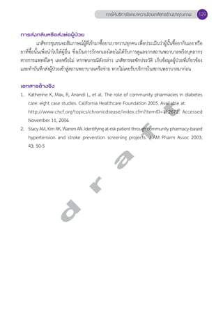 การส่งกลับหรือส่งต่อผู้ป่วย 
การให้บริการโรคเบาหวานโดยเภสัชกรร้านยาคุณภาพ 129 
เภสัชกรชุมชนจะสัมภาษณ์ผู้ที่เข้ามาซื้อยาเบาหวานทุกคน เพื่อประเมินว่าผู้นั้นซื้อยากินเอง หรือ 
ยาที่ซื้อนั้นเพื่อนĞำไปให้ผู้อื่น ซึ่งเป็นการรักษาเองโดยไม่ได้รับการดูแลจากสถานพยาบาลหรือบุคลากร 
ทางการแพทย์ใดๆ เลยหรือไม่ หากพบกรณีดังกล่าว เภสัชกรจะซักประวัติ เก็บข้อมูลผู้ป่วยที่เกี่ยวข้อง 
และทĞำบันทึกส่งผู้ป่วยเข้าสู่สถานพยาบาลเครือข่าย หากไม่เคยรับบริการในสถานพยาบาลมาก่อน 
เอกสารอ้างอิง 
1. Katherine K, Max, R, Anandi L, et al. The role of community pharmacies in diabetes 
care: eight case studies. California Healthcare Foundation 2005. Available at: 
http://www.chcf.org/topics/chronicdsease/index.cfm?itemID=112672. Accessed 
November 11, 2006 
2. Stacy AM, Kim RK, Warren AN. Identifying at-risk patient through community pharmacy-based 
hypertension and stroke prevention screening projects. J AM Pharm Assoc 2003; 
43: 50-5 
d r a f t 
 