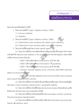 ภาคผนวก 1 
ชนิดโรคเบาหวาน 
โรคเบาหวานแบ่งเป็นชนิดต่างๆ ดังนี้ 
1. โรคเบาหวานชนิดที่ 1 (type 1 diabetes mellitus, T1DM) 
1.1. Immune mediated 
1.2. Idiopathic 
2. โรคเบาหวานชนิดที่ 2 (type 2 diabetes mellitus, T2DM) 
2.1 Predominant insulin resistance with relative insulin deficiency 
2.2 Predominant insulin secretory defect with insulin resistance 
3. โรคเบาหวานที่มีสาเหตุจĞำเพาะ (other specific types) 
3.1 โรคเบาหวานที่เกิดจากความผิดปกติบนสายพันธุกรรมเดี่ยวที่ควบคุมการทĞำงานของ 
d r a f t 
เบต้าเซลล์ คือ Maturity-onset diabetes in the young (MODY) หลากหลายรูปแบบ และความผิด 
ปกติของ Mitochondrial DNA เช่น 
– MODY 3 มีความผิดปกติของ Chromosome 12 ที่ HNF-1α 
– MODY 2 มีความผิดปกติของ Chromosome 7 ที่ glucokinase 
– MODY 1 มีความผิดปกติของ Chromosome 20 ที่ HNF-4α 
– Transient neonatal diabetes (most commonly ZAC/HYAMI imprinting 
defect บน chromosome 6q24) 
– Permanent neonatal diabetes (most commonly KCNJ11 gene encoding 
Kir6.2 subunit ของ β-cell KATP channel) 
3.2 โรคเบาหวานที่เกิดจากความผิดปกติบนสายพันธุกรรมที่ควบคุมการทĞำงานของอินซูลิน 
เช่น Type A insulin resisitance, Leprechaunism, Lipoatrophic diabetes 
3.3 โรคเบาหวานที่เกิดจากโรคที่ตับอ่อน เช่น Hemochromatosis ตับอ่อนอักเสบ ถูกตัด 
ตับอ่อน และ fibrocalculous pancreatopathy เป็นต้น 
3.4 โรคเบาหวานที่เกิดจากโรคของต่อมไร้ท่อ เช่น Acromegaly, Cushing’s syndrome, 
Pheochromocytoma, Hyperthyroidism 
3.5 โรคเบาหวานที่เกิดจากยาหรือสารเคมีบางชนิด เช่น Pentamidine, glucocorticoids, 
Dilantin, α-interferon, Vacor 
 