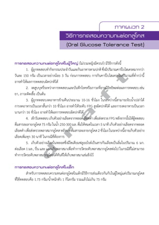 ภาคผนวก 2 
วิธีการทดสอบความทนต่อกลูโคส 
(Oral Glucose Tolerance Test) 
การทดสอบความทนต่อกลูโคสในผู้ใหญ่ (ไม่รวมหญิงมีครรภ์) มีวิธีการดังนี้ 
d r a f t 
1. ผู้ถูกทดสอบทĞำกิจกรรมประจĞำวันและกินอาหารตามปกติ ซึ่งมีปริมาณคาร์โบไฮเดรตมากกว่า 
วันละ 150 กรัม เป็นเวลาอย่างน้อย 3 วัน ก่อนการทดสอบ การกินคาร์โบไฮเดรตในปริมาณที่ตĞ่ำกว่านี้ 
อาจทĞำให้ผลการทดสอบผิดปกติได้ 
2. งดสูบบุหรี่ระหว่างการทดสอบและบันทึกโรคหรือภาวะที่อาจมีอิทธิพลต่อผลการทดสอบ เช่น 
ยา, ภาวะติดเชื้อ เป็นต้น 
3. ผู้ถูกทดสอบงดอาหารข้ามคืนประมาณ 10-16 ชั่วโมง ในระหว่างนี้สามารถจิบนĞ้ำเปล่าได้ 
การงดอาหารเป็นเวลาสั้นกว่า 10 ชั่วโมง อาจทĞำให้ระดับ FPG สูงผิดปกติได้ และการงดอาหารเป็นเวลา 
นานกว่า 16 ชั่วโมง อาจทĞำให้ผลการทดสอบผิดปกติได้ 
4. เช้าวันทดสอบ เก็บตัวอย่างเลือดจากหลอดเลือดดĞำ เพื่อส่งตรวจ FPG หลังจากนั้นให้ผู้ทดสอบ 
ดื่มสารละลายกลูโคส 75 กรัม ในนĞ้ำ 250-300 มล. ดื่มให้หมดในเวลา 5 นาที เก็บตัวอย่างเลือดจากหลอด 
เลือดดĞำ เพื่อส่งตรวจพลาสมากลูโคส หลังจากดื่มสารละลายกลูโคส 2 ชั่วโมง ในระหว่างนี้อาจเก็บตัวอย่าง 
เลือดเพิ่มทุก 30 นาที ในกรณีที่ต้องการ 
5. เก็บตัวอย่างเลือดในหลอดซึ่งมีโซเดียมฟลูออไรด์เป็นสารกันเลือดเป็นลิ่มในปริมาณ 6 มก. 
ต่อเลือด 1 มล., ปั่น และ แยกเก็บพลาสมาเพื่อทĞำการวัดระดับพลาสมากลูโคสต่อไป ในกรณีที่ไม่สามารถ 
ทĞำการวัดระดับพลาสมากลูโคสได้ทันทีให้เก็บพลาสมาแช่แข็งไว้ 
การทดสอบความทนต่อกลูโคสในเด็ก 
สĞำหรับการทดสอบความทนต่อกลูโคสในเด็กมีวิธีการเช่นเดียวกันกับในผู้ใหญ่แต่ปริมาณกลูโคส 
ที่ใช้ทดสอบคือ 1.75 กรัม/นĞ้ำหนักตัว 1 กิโลกรัม รวมแล้วไม่เกิน 75 กรัม 
 