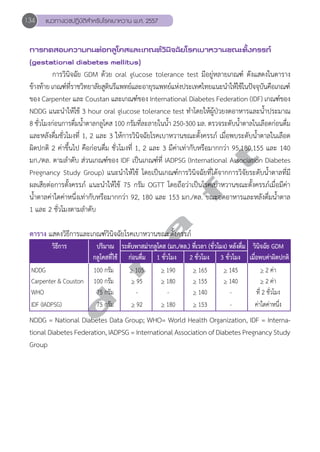 134 แนวทางเวชปฏิบัติสVำหรับโรคเบาหวาน พ.ศ. 2557 
การทดสอบความทนต่อกลูโคสและเกณฑ์วินิจฉัยโรคเบาหวานขณะตั้งครรภ์ 
(gestational diabetes mellitus) 
การวินิจฉัย GDM ด้วย oral glucose tolerance test มีอยู่หลายเกณฑ์ ดังแสดงในตาราง 
ข้างท้าย เกณฑ์ที่ราชวิทยาลัยสูตินรีแพทย์และอายุรแพทย์แห่งประเทศไทยแนะนĞำให้ใช้ในปัจจุบันคือเกณฑ์ 
ของ Carpenter และ Coustan และเกณฑ์ของ International Diabetes Federation (IDF) เกณฑ์ของ 
NDDG แนะนĞำให้ใช้ 3 hour oral glucose tolerance test ทĞำโดยให้ผู้ป่วยงดอาหารและนĞ้ำประมาณ 
8 ชั่วโมงก่อนการดื่มนĞ้ำตาลกลูโคส 100 กรัมที่ละลายในนĞ้ำ 250-300 มล. ตรวจระดับนĞ้ำตาลในเลือดก่อนดื่ม 
และหลังดื่มชั่วโมงที่ 1, 2 และ 3 ให้การวินิจฉัยโรคเบาหวานขณะตั้งครรภ์ เมื่อพบระดับนĞ้ำตาลในเลือด 
ผิดปกติ 2 ค่าขึ้นไป คือก่อนดื่ม ชั่วโมงที่ 1, 2 และ 3 มีค่าเท่ากับหรือมากกว่า 95,180,155 และ 140 
มก./ดล. ตามลĞำดับ ส่วนเกณฑ์ของ IDF เป็นเกณฑ์ที่ IADPSG (International Association Diabetes 
Pregnancy Study Group) แนะนĞำให้ใช้ โดยเป็นเกณฑ์การวินิจฉัยที่ได้จากการวิจัยระดับน้Ğำตาลที่มี 
ผลเสียต่อการตั้งครรภ์ แนะนĞำให้ใช้ 75 กรัม OGTT โดยถือว่าเป็นโรคเบาหวานขณะตั้งครรภ์เมื่อมีค่า 
นĞ้ำตาลค่าใดค่าหนึ่งเท่ากับหรือมากกว่า 92, 180 และ 153 มก./ดล. ขณะอดอาหารและหลังดื่มนĞ้ำตาล 
1 และ 2 ชั่วโมงตามลĞำดับ 
ตาราง แสดงวิธีการและเกณฑ์วินิจฉัยโรคเบาหวานขณะตั้งครรภ์ 
d r a f t 
วิธีการ ปริมาณ ระดับพาสม่ากลูโคส (มก./ดล.) ที่เวลา (ชั่วโมง) หลังดื่ม วินิจฉัย GDM 
กลูโคสที่ใช้ ก่อนดื่ม 1 ชั่วโมง 2 ชั่วโมง 3 ชั่วโมง เมื่อพบค่าผิดปกติ 
NDDG 100 กรัม > 105 > 190 > 165 > 145 > 2 ค่า 
Carpenter & Couston 100 กรัม > 95 > 180 > 155 > 140 > 2 ค่า 
WHO 75 กรัม - - > 140 - ที่ 2 ชั่วโมง 
IDF (IADPSG) 75 กรัม > 92 > 180 > 153 - ค่าใดค่าหนึ่ง 
NDDG = National Diabetes Data Group; WHO= World Health Organization, IDF = Interna-tional 
Diabetes Federation, IADPSG = International Association of Diabetes Pregnancy Study 
Group 
 