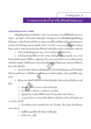 ภาคผนวก 3 
การตรวจระดับนV้ำตาลในเลือดด้วยตนเอง 
ประโยชน์ของการทVำ SMBG 
มีข้อมูลชัดเจนที่แสดงประโยชน์ของ SMBG ในการควบคุมเบาหวานให้ดีขึ้นในผู้ป่วยเบาหวาน 
ชนิดที่ 1 และชนิดที่ 2 ซึ่งรักษาด้วยยาฉีดอินซูลิน สĞำหรับผู้ป่วยเบาหวานที่ไม่ได้ฉีดอินซูลินมีทั้งข้อมูล 
ที่สนับสนุนว่า SMBG มีประโยชน์ทĞำให้การควบคุมเบาหวานดีขึ้น และที่ไม่พบว่ามีความแตกต่างของการ 
ควบคุมเบาหวานในกลุ่มควบคุมและกลุ่มที่ทĞำ SMBG1 จากการทĞำ meta-analysis และมีการ stratified 
ข้อมูล แนะนĞำว่า SMBG มีประโยชน์ถ้านĞำมาใช้โดยมีการปรับเปลี่ยนการรักษา ประโยชน์ของ SMBG คือ 
d r a f t 
1. SMBG ช่วยเสริมข้อมูลของค่า HbA1c ในการประเมินการควบคุมเบาหวาน 
2. ระดับน้Ğำตาลในเลือดที่ได้จากการทĞำ SMBG เป็นข้อมูลในช่วงเวลาขณะนั้น (real time) 
ซึ่งจะช่วยสะท้อนผลของยาที่ใช้รักษา พฤติกรรมการกิน และการออกกĞำลังกาย ต่อการเปลี่ยนแปลงของ 
ระดับนĞ้ำตาลในเลือด จึงใช้เป็นแนวทางในการปรับเปลี่ยนการรักษาให้เหมาะสม และสามารถใช้ติดตาม 
ผลการปรับเปลี่ยนนั้นๆ 
3. สามารถตรวจค้นหาหรือหาแนวโน้มที่จะเกิดภาวะนĞ้ำตาลตĞ่ำในเลือดและภาวะนĞ้ำตาลในเลือด 
ที่สูงเกินเกณฑ์เป้าหมาย ทĞำให้เพิ่มความปลอดภัยและความมั่นใจของผู้ป่วย เป็นแรงจูงใจให้มีการดูแล 
ตนเอง 
4. ผปู้ว่ยเบาหวานชนดิที่2 ซึ่งไมไ่ดร้บัการรกัษาดว้ยอนิซลูนิ SMBG จะเปน็ประโยชนใ์นบางกรณี 
ได้แก่ 
❍ เมื่อสงสัยหรือมีอาการของภาวะนĞ้ำตาลตĞ่ำในเลือด 
❍ มีการติดเชื้อ การเจ็บป่วย การเดินทาง ภาวะเครียด 
❍ อยู่ในระหว่างการปรับยาที่ได้รับ โภชนบĞำบัด และ/หรือการออกกĞำลังกาย 
❍ การออกกĞำลังกายบางประเภทที่อาจมีอันตรายเมื่อเกิดภาวะนĞ้ำตาลตĞ่ำในเลือด เช่น 
การว่ายนĞ้ำ การดĞำนĞ้ำ 
❍ มีการเปลี่ยนแปลงกิจกรรมหรือภารกิจ เช่น ไปโรงเรียน เริ่มงานใหม่ หรือเปลี่ยนช่วง 
เวลาการทĞำงาน 
❍ ในผู้ที่ขับรถและได้รับยาที่กระตุ้นการหลั่งอินซูลิน 
❍ มีระดับ HbA1c สูงขึ้น 
 