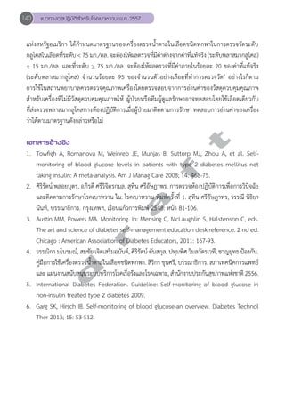 140 แนวทางเวชปฏิบัติสVำหรับโรคเบาหวาน พ.ศ. 2557 
แห่งสหรัฐอเมริกา ได้กĞำหนดมาตรฐานของเครื่องตรวจนĞ้ำตาลในเลือดชนิดพกพาในการตรวจวัดระดับ 
กลูโคสในเลือดที่ระดับ < 75 มก./ดล. จะต้องให้ผลตรวจที่มีค่าต่างจากค่าที่แท้จริง (ระดับพลาสมากลูโคส) 
± 15 มก./ดล. และที่ระดับ > 75 มก./ดล. จะต้องให้ผลตรวจที่มีค่าภายในร้อยละ 20 ของค่าที่แท้จริง 
(ระดับพลาสมากลูโคส) จĞำนวนร้อยละ 95 ของจĞำนวนตัวอย่างเลือดที่ทĞำการตรวจวัด6 อย่างไรก็ตาม 
การใช้ในสถานพยาบาลควรตรวจคุณภาพเครื่องโดยตรวจสอบจากการอ่านค่าของวัสดุควบคุมคุณภาพ 
สĞำหรับเครื่องที่ไม่มีวัสดุควบคุมคุณภาพให้ ผู้ป่วยหรือทีมผู้ดูแลรักษาอาจทดสอบโดยใช้เลือดเดียวกับ 
ที่ส่งตรวจพลาสมากลูโคสทางห้องปฏิบัติการเมื่อผู้ป่วยมาติดตามการรักษา ทดสอบการอ่านค่าของเครื่อง 
ว่าได้ตามมาตรฐานดังกล่าวหรือไม่ 
d r a f t 
เอกสารอ้างอิง 
1. Towfigh A, Romanova M, Weinreb JE, Munjas B, Suttorp MJ, Zhou A, et al. Self-monitoring 
of blood glucose levels in patients with type 2 diabetes mellitus not 
taking insulin: A meta-analysis. Am J Manag Care 2008; 14: 468-75. 
2. ศิริรัตน์ พลอยบุตร, อภิรดี ศรีวิจิตรกมล, สุทิน ศรีอัษฎาพร. การตรวจห้องปฏิบัติการเพื่อการวินิจฉัย 
และติดตามการรักษาโรคเบาหวาน ใน: โรคเบาหวาน พิมพ์ครั้งที่ 1. สุทิน ศรีอัษฎาพร, วรรณี นิธิยา 
นันท์, บรรณาธิการ. กรุงเทพฯ, เรือนแก้วการพิมพ์ 2548: หน้า 81-106. 
3. Austin MM, Powers MA. Monitoring. In: Mensing C, McLaughlin S, Halstenson C, eds. 
The art and science of diabetes self-management education desk reference. 2 nd ed. 
Chicago : American Association of Diabetes Educators, 2011: 167-93. 
4. วรรณิกา มโนรมณ์, สมชัย เจิดเสริมอนันต์, ศิริรัตน์ ตันสกุล, ปทุมพิศ วิมลวัตรเวที, ชาญยุทธ ป้องกัน. 
คู่มือการใช้เครื่องตรวจนĞ้ำตาลในเลือดชนิดพกพา. สิริกร ขุนศรี, บรรณาธิการ. สภาเทคนิคการแพทย์ 
และ แผนงานสนับสนุนระบบบริการโรคเรื้อรังและโรคเฉพาะ, สĞำนักงานประกันสุขภาพแห่งชาติ 2556. 
5. International Diabetes Federation. Guideline: Self-monitoring of blood glucose in 
non-insulin treated type 2 diabetes 2009. 
6. Garg SK, Hirsch IB. Self-monitoring of blood glucose-an overview. Diabetes Technol 
Ther 2013; 15: S3-S12. 
 