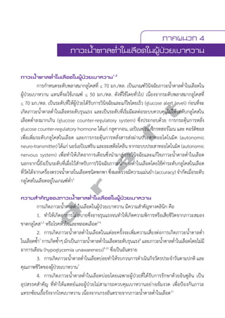 ภาคผนวก 4 
ภาวะนV้ำตาลตV่ำในเลือดในผู้ป่วยเบาหวาน 
ภาวะนV้ำตาลตV่ำในเลือดในผู้ป่วยเบาหวาน1,2 
การกĞำหนดระดับพลาสมากลูโคสที่ < 70 มก./ดล. เป็นเกณฑ์วินิจฉัยภาวะนĞ้ำตาลตĞ่ำในเลือดใน 
ผู้ป่วยเบาหวาน แทนที่จะใช้เกณฑ์ < 50 มก./ดล. ดังที่ใช้โดยทั่วไป เนื่องจากระดับพลาสมากลูโคสที่ 
< 70 มก./ดล. เป็นระดับที่ให้ผู้ป่วยได้รับการวินิจฉัยและแก้ไขโดยเร็ว (glucose alert level) ก่อนที่จะ 
เกิดภาวะนĞ้ำตาลตĞ่ำในเลือดระดับรุนแรง และเป็นระดับที่เริ่มมีผลต่อระบบควบคุมไม่ให้ระดับกลูโคสใน 
เลือดตĞ่ำลงมากเกิน (glucose counter-regulatory system) ซึ่งประกอบด้วย การกระตุ้นการหลั่ง 
glucose counter-regulatory hormone ได้แก่ กลูคากอน, เอปิเนฟริน, โกรทฮอร์โมน และ คอร์ติซอล 
เพื่อเพิ่มระดับกลูโคสในเลือด และการกระตุ้นการหลั่งสารส่งผ่านประสาทออโตโนมิค (autonomic 
neuro-transmitter) ได้แก่ นอร์เอปิเนฟริน และอะเซตีลโคลีน จากระบบประสาทออโตโนมิค (autonomic 
nervous system) เพื่อทĞำให้เกิดอาการเตือนซึ่งนĞำมาสู่การวินิจฉัยและแก้ไขภาวะนĞ้ำตาลตĞ่ำในเลือด 
นอกจากนี้ยังเป็นระดับที่เผื่อไว้สĞำหรับการวินิจฉัยภาวะนĞ้ำตาลตĞ่ำในเลือดโดยใช้ค่าระดับกลูโคสในเลือด 
ที่วัดได้จากเครื่องตรวจนĞ้ำตาลในเลือดชนิดพกพา ซึ่งผลตรวจมีความแม่นยĞำ (accuracy) จĞำกัดเมื่อระดับ 
กลูโคสในเลือดอยู่ในเกณฑ์ตĞ่ำ2 
d r a f t 
ความสVำคัญของภาวะนV้ำตาลตV่ำในเลือดในผู้ป่วยเบาหวาน 
การเกิดภาวะนĞ้ำตาลตĞ่ำในเลือดในผู้ป่วยเบาหวาน มีความสĞำคัญทางคลินิก คือ 
1. ทĞำให้เกิดอาการไม่สบายซึ่งอาจรุนแรงจนทĞำให้เกิดความพิการหรือเสียชีวิตจากภาวะสมอง 
ขาดกลูโคส1,2 หรือโรคหัวใจและหลอดเลือด2-6 
2. การเกิดภาวะนĞ้ำตาลตĞ่ำในเลือดในแต่ละครั้งจะเพิ่มความเสี่ยงต่อการเกิดภาวะนĞ้ำตาลตĞ่ำ 
ในเลือดซĞ้ำ7 การเกิดซĞ้ำๆ มักเป็นภาวะนĞ้ำตาลตĞ่ำในเลือดระดับรุนแรง8 และภาวะนĞ้ำตาลตĞ่ำในเลือดโดยไม่มี 
อาการเตือน (hypoglycemia unawareness)9,10 ซึ่งเป็นอันตราย 
3. การเกิดภาวะนĞ้ำตาลตĞ่ำในเลือดบ่อยทĞำให้รบกวนการดĞำเนินกิจวัตรประจĞำวันตามปกติ และ 
คุณภาพชีวิตของผู้ป่วยเบาหวาน7 
4. การเกิดภาวะนĞ้ำตาลตĞ่ำในเลือดบ่อยโดยเฉพาะผู้ป่วยที่ได้รับการรักษาด้วยอินซูลิน เป็น 
อุปสรรคสĞำคัญ ที่ทĞำให้แพทย์และผู้ป่วยไม่สามารถควบคุมเบาหวานอย่างเข้มงวด เพื่อป้องกันภาวะ 
แทรกซ้อนเรื้อรังจากโรคเบาหวาน เนื่องจากเกรงอันตรายจากภาวะนĞ้ำตาลตĞ่ำในเลือด11 
 