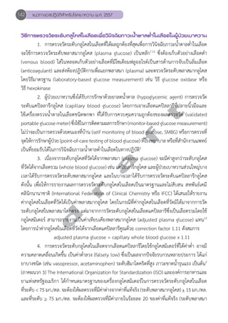 142 แนวทางเวชปฏิบัติสVำหรับโรคเบาหวาน พ.ศ. 2557 
วิธีการตรวจวัดระดับกลูโคสในเลือดเพื่อวินิจฉัยภาวะนV้ำตาลตV่ำในเลือดในผู้ป่วยเบาหวาน 
1. การตรวจวัดระดับกลูโคสในเลือดที่ได้ผลถูกต้องที่สุดเพื่อการวินิจฉัยภาวะนĞ้ำตาลตĞ่ำในเลือด 
จะใช้การตรวจวัดระดับพลาสมากลูโคส (plasma glucose) เป็นหลัก7,12 ซึ่งต้องเก็บตัวอย่างเลือดดĞำ 
(venous blood) ใส่ในหลอดเก็บตัวอย่างเลือดที่มีโซเดียมฟลูออไรด์เป็นสารต้านการจับเป็นลิ่มเลือด 
(anticoagulant) และส่งห้องปฏิบัติการเพื่อแยกพลาสมา (plasma) และตรวจวัดระดับพลาสมากลูโคส 
โดยวิธีมาตรฐาน (laboratory-based glucose measurement) เช่น วิธี glucose oxidase หรือ 
วิธี hexokinase 
2. ผู้ป่วยเบาหวานซึ่งได้รับการรักษาด้วยยาลดนĞ้ำตาล (hypoglycemic agent) การตรวจวัด 
d r a f t 
ระดับแคปิลลารีกลูโคส (capillary blood glucose) โดยการเจาะเลือดแคปิลลารีที่ปลายนิ้วมือและ 
ใช้เครื่องตรวจนĞ้ำตาลในเลือดชนิดพกพา ที่ได้รับการควบคุมความถูกต้องของผลตรวจวัด (validated 
portable glucose meter) ซึ่งใช้ในการติดตามผลการรักษา (monitor-based glucose measurement) 
ไม่ว่าจะเป็นการตรวจด้วยตนเองที่บ้าน (self monitoring of blood glucose, SMBG) หรือการตรวจที่ 
จุดให้การรักษาผู้ป่วย (point-of-care testing of blood glucose) ที่โรงพยาบาล หรือที่สĞำนักงานแพทย์ 
เป็นที่ยอมรับได้ในการวินิจฉัยภาวะนĞ้ำตาลตĞ่ำในเลือดในทางปฏิบัติ2 
3. เนื่องจากระดับกลูโคสที่วัดได้จากพลาสมา (plasma glucose) จะมีค่าสูงกว่าระดับกลูโคส 
ที่วัดได้จากเลือดรวม (whole blood glucose) เช่น แคปิลลารีกลูโคส และผู้ป่วยเบาหวานส่วนใหญ่บาง 
เวลาได้รับการตรวจวัดระดับพลาสมากลูโคส และในบางเวลาได้รับการตรวจวัดระดับแคปิลลารีกลูโคส 
ดังนั้น เพื่อให้การรายงานผลการตรวจวัดระดับกลูโคสในเลือดเป็นมาตรฐานและไม่สับสน สหพันธ์เคมี 
คลินิกนานาชาติ (International Federation of Clinical Chemistry หรือ IFCC) ได้เสนอให้รายงาน 
ค่ากลูโคสในเลือดที่วัดได้เป็นค่าพลาสมากลูโคส โดยในกรณีที่ค่ากลูโคสในเลือดที่วัดมิได้มาจากการวัด 
ระดับกลูโคสในพลาสมาโดยตรง แต่มาจากการวัดระดับกลูโคสในเลือดแคปิลลารีซึ่งเป็นเลือดรวมโดยใช้ 
กลูโคสมิเตอร์ สามารถรายงานเป็นค่าเทียบเคียงพลาสมากลูโคส (adjusted plasma glucose) แทน12 
โดยการนĞำค่ากลูโคสในเลือดที่วัดได้จากเลือดแคปิลลารีคูณด้วย correction factor 1.11 ดังสมการ 
adjusted plasma glucose = capillary whole blood glucose x 1.11 
4. การตรวจวัดระดับกลูโคสในเลือดจากเลือดแคปิลลารีโดยใช้กลูโคสมิเตอร์ที่ได้ค่าตĞ่ำ อาจมี 
ความคลาดเคลื่อนเกิดขึ้น เป็นค่าตĞ่ำลวง (falsely low) ซึ่งเป็นผลจากปัจจัยรบกวนหลายประการ ได้แก่ 
ยาบางชนิด (เช่น vasopressor, acetaminophen) ระดับฮีมาโตคริตที่สูง ภาวะขาดนĞ้ำรุนแรง เป็นต้น2 
(ภาคผนวก 3) The International Organization for Standardization (ISO) และองค์การอาหารและ 
ยาแห่งสหรัฐอเมริกา ได้กĞำหนดมาตรฐานของเครื่องกลูโคสมิเตอร์ในการตรวจวัดระดับกลูโคสในเลือด 
ที่ระดับ < 75 มก./ดล. จะต้องให้ผลตรวจที่มีค่าต่างจากค่าที่แท้จริง (ระดับพลาสมากลูโคส) + 15 มก./ดล. 
และที่ระดับ > 75 มก./ดล. จะต้องให้ผลตรวจที่มีค่าภายในร้อยละ 20 ของค่าที่แท้จริง (ระดับพลาสมา 
 
