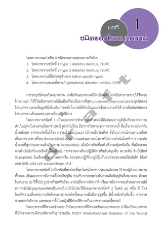 บทที่ 1 
ชนิดของโรคเบาหวาน 
โรคเบาหวานแบ่งเป็น 4 ชนิดตามสาเหตุของการเกิดโรค 
1. โรคเบาหวานชนิดที่ 1 (type 1 diabetes mellitus, T1DM) 
2. โรคเบาหวานชนิดที่ 2 (type 2 diabetes mellitus, T2DM) 
3. โรคเบาหวานที่มีสาเหตุจĞำเพาะ (other specific types) 
4. โรคเบาหวานขณะตั้งครรภ์ (gestational diabetes mellitus, GDM) 
การระบุชนิดของโรคเบาหวาน อาศัยลักษณะทางคลินิกเป็นหลัก หากไม่สามารถระบุได้ชัดเจน 
d r a f t 
ในระยะแรก ให้วินิจฉัยตามความโน้มเอียงที่จะเป็นมากที่สุด (provisional diagnosis) และระบุชนิดของ 
โรคเบาหวานตามข้อมูลที่มีเพิ่มเติมภายหลัง ในกรณีที่จĞำเป็นและ/หรือสามารถทĞำได้ อาจยืนยันชนิดของ 
โรคเบาหวานด้วยผลตรวจทางห้องปฏิบัติการ 
โรคเบาหวานชนิดที่ 1 เป็นผลจากการทĞำลายเบต้าเซลล์ที่ตับอ่อนจากภูมิคุ้มกันของร่างกาย 
ส่วนใหญ่พบในคนอายุน้อยกว่า 30 ปี รูปร่างไม่อ้วน มีอาการปัสสาวะมาก กระหายนĞ้ำ ดื่มนĞ้ำมาก อ่อนเพลีย 
นĞ้ำหนักลด อาจจะเกิดขึ้นได้อย่างรวดเร็วและรุนแรง (มักพบในวัยเด็ก) ซึ่งในบางกรณีพบภาวะเลือด 
เป็นกรดจากสารคีโตน (ketoacidosis) เป็นอาการแสดงแรกของโรค หรือมีการดĞำเนินโรคช้าๆ จากระดับ 
นĞ้ำตาลที่สูงปานกลางแล้วเกิดภาวะ ketoacidosis เมื่อมีการติดเชื้อหรือสิ่งกระตุ้นชนิดอื่น ซึ่งมักจะพบ 
การดĞำเนินโรคในกรณีหลังนี้ในผู้ใหญ่ การตรวจทางห้องปฏิบัติการที่สนับสนุนคือ พบระดับ ซี-เป็ปไทด์ 
(C-peptide) ในเลือดตĞ่ำมาก และ/หรือ ตรวจพบปฏิกิริยาภูมิคุ้มกันต่อส่วนของเซลล์ไอส์เล็ท ได้แก่ 
Anti-GAD, islet cell autoantibody, IA-2 
โรคเบาหวานชนิดที่ 2 เป็นชนิดที่พบบ่อยที่สุด ในคนไทยพบประมาณร้อยละ 95 ของผู้ป่วยเบาหวาน 
ทั้งหมด เป็นผลจากการมีภาวะดื้อต่ออินซูลิน ร่วมกับการบกพร่องในการผลิตอินซูลินที่เหมาะสม มักพบ 
ในคนอายุ 30 ปีขึ้นไป รูปร่างท้วมหรืออ้วน อาจไม่มีอาการผิดปกติ หรืออาจมีอาการของโรคเบาหวานได้ 
อาการมักไม่รุนแรงและค่อยเป็นค่อยไป มักมีประวัติโรคเบาหวานชนิดที่ 2 ในพ่อ แม่ หรือ พี่ น้อง 
โดยที่ความเสี่ยงต่อการเกิดโรคเบาหวานชนิดนี้พบมากเมื่อมีอายุสูงขึ้น มีนĞ้ำหนักตัวเพิ่มขึ้น การขาด 
การออกกĞำลังกาย และพบมากขึ้นในหญิงที่มีประวัติการเป็นเบาหวานขณะตั้งครรภ์ 
โรคเบาหวานที่มีสาเหตุจĞำเพาะ เป็นโรคเบาหวานที่มีสาเหตุชัดเจน (ภาคผนวก 1) ได้แก่ โรคเบาหวาน 
ที่เกิดจากความผิดปกติทางพันธุกรรมเช่น MODY (Maturity-Onset Diabetes of the Young) 
 