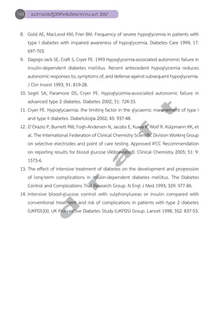 144 แนวทางเวชปฏิบัติสVำหรับโรคเบาหวาน พ.ศ. 2557 
8. Gold AE, MacLeod KM, Frier BM. Frequency of severe hypoglycemia in patients with 
type I diabetes with impaired awareness of hypoglycemia. Diabetes Care 1994; 17: 
697-703. 
9. Dagogo-Jack SE, Craft S, Cryer PE. 1993 Hypoglycemia-associated autonomic failure in 
insulin-dependent diabetes mellitus. Recent antecedent hypoglycemia reduces 
autonomic responses to, symptoms of, and defense against subsequent hypoglycemia. 
J Clin Invest 1993; 91: 819-28. 
10. Segel SA, Paramore DS, Cryer PE. Hypoglycemia-associated autonomic failure in 
advanced type 2 diabetes. Diabetes 2002; 51: 724-33. 
11. Cryer PE. Hypoglycaemia: the limiting factor in the glycaemic management of type I 
and type II diabetes. Diabetologia 2002; 45: 937-48. 
12. D’Orazio P, Burnett RW, Fogh-Andersen N, Jacobs E, Kuwa K, Wolf R. Külpmann KK, et 
al. The International Federation of Clinical Chemistry Scientific Division Working Group 
on selective electrodes and point of care testing. Approved IFCC Recommendation 
on reporting results for blood glucose (Abbreviated). Clinical Chemistry 2005; 51: 9: 
1573-6. 
13. The effect of intensive treatment of diabetes on the development and progression 
of long-term complications in insulin-dependent diabetes mellitus. The Diabetes 
Control and Complications Trial Research Group. N Engl J Med 1993; 329: 977-86. 
14. Intensive blood-glucose control with sulphonylureas or insulin compared with 
conventional treatment and risk of complications in patients with type 2 diabetes 
(UKPDS33). UK Prospective Diabetes Study (UKPDS) Group. Lancet 1998; 352: 837-53. 
d r a f t 
 