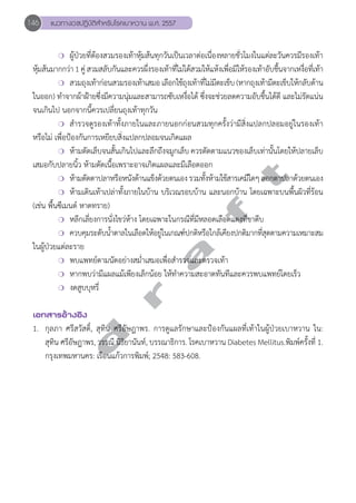 146 แนวทางเวชปฏิบัติสVำหรับโรคเบาหวาน พ.ศ. 2557 
❍ ผู้ป่วยที่ต้องสวมรองเท้าหุ้มส้นทุกวันเป็นเวลาต่อเนื่องหลายชั่วโมงในแต่ละวันควรมีรองเท้า 
หุ้มส้นมากกว่า 1 คู่ สวมสลับกันและควรผึ่งรองเท้าที่ไม่ได้สวมให้แห้งเพื่อมิให้รองเท้าอับชื้นจากเหงื่อที่เท้า 
❍ สวมถุงเท้าก่อนสวมรองเท้าเสมอ เลือกใช้ถุงเท้าที่ไม่มีตะเข็บ (หากถุงเท้ามีตะเข็บให้กลับด้าน 
ในออก) ทĞำจากผ้าฝ้ายซึ่งมีความนุ่มและสามารถซับเหงื่อได้ ซึ่งจะช่วยลดความอับชื้นได้ดี และไม่รัดแน่น 
จนเกินไป นอกจากนี้ควรเปลี่ยนถุงเท้าทุกวัน 
❍ สĞำรวจดูรองเท้าทั้งภายในและภายนอกก่อนสวมทุกครั้งว่ามีสิ่งแปลกปลอมอยู่ในรองเท้า 
หรือไม่ เพื่อป้องกันการเหยียบสิ่งแปลกปลอมจนเกิดแผล 
❍ ห้ามตัดเล็บจนสั้นเกินไปและลึกถึงจมูกเล็บ ควรตัดตามแนวของเล็บเท่านั้นโดยให้ปลายเล็บ 
d r a f t 
เสมอกับปลายนิ้ว ห้ามตัดเนื้อเพราะอาจเกิดแผลและมีเลือดออก 
❍ ห้ามตัดตาปลาหรือหนังด้านแข็งด้วยตนเอง รวมทั้งห้ามใช้สารเคมีใดๆ ลอกตาปลาด้วยตนเอง 
❍ ห้ามเดินเท้าเปล่าทั้งภายในบ้าน บริเวณรอบบ้าน และนอกบ้าน โดยเฉพาะบนพื้นผิวที่ร้อน 
(เช่น พื้นซีเมนต์ หาดทราย) 
❍ หลีกเลี่ยงการนั่งไขว่ห้าง โดยเฉพาะในกรณีที่มีหลอดเลือดแดงที่ขาตีบ 
❍ ควบคุมระดับนĞ้ำตาลในเลือดให้อยู่ในเกณฑ์ปกติหรือใกล้เคียงปกติมากที่สุดตามความเหมาะสม 
ในผู้ป่วยแต่ละราย 
❍ พบแพทย์ตามนัดอย่างสมĞ่ำเสมอเพื่อสĞำรวจและตรวจเท้า 
❍ หากพบว่ามีแผลแม้เพียงเล็กน้อย ให้ทĞำความสะอาดทันทีและควรพบแพทย์โดยเร็ว 
❍ งดสูบบุหรี่ 
เอกสารอ้างอิง 
1. กุลภา ศรีสวัสดิ์, สุทิน ศรีอัษฎาพร. การดูแลรักษาและป้องกันแผลที่เท้าในผู้ป่วยเบาหวาน ใน: 
สุทิน ศรีอัษฎาพร, วรรณี นิธิยานันท์, บรรณาธิการ. โรคเบาหวาน Diabetes Mellitus.พิมพ์ครั้งที่ 1. 
กรุงเทพมหานคร: เรือนแก้วการพิมพ์; 2548: 583-608. 
 