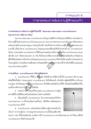 ภาคผนวก 6 
การทดสอบการรับความรู้สึกของเท้า 
การทดสอบการรับความรู้สึกโดยใช้ Semmes-Weinstein monofilament 
(ขนาด 5.07 หรือ10 กรัม) 
Semmes-Weinstein monofilament เป็นอุปกรณ์ที่ทĞำจากใยไนลอน ซึ่งใช้ในการประเมินการ 
d r a f t 
รับความรู้สึกในส่วน light touch ถึง deep pressure. Semmes-Weinstein monofilament มีหลายขนาด 
แต่ละขนาดมีค่าแรงกดมาตรฐาน (หน่วยเป็นกรัม) โดยทั่วไปสามารถรับความรู้สึกว่ามี monofilament 
มากดได้ เมื่อนĞำปลาย monofilament ไปแตะและกดลงที่ผิวหนังที่เท้าจĞำเพาะที่ จน monofilament 
เริ่มงอ การตรวจด้วย monofilament ที่ใช้กันอย่างแพร่หลายเป็นการตรวจด้วย monofilament ขนาด 
เดียวคือ 5.07 หรือขนาดแรงกด 10 กรัม ซึ่งเป็นขนาดที่สามารถประเมินว่าผู้ป่วยมีระดับการรับรู้ความ 
รู้สึกที่เพียงพอต่อการป้องกันการเกิดแผล (protective sensation) ที่เท้าหรือไม่ และมีความไวและความ 
จĞำเพาะสูงในการประเมินความเสี่ยงต่อการเกิดแผลที่เท้า และให้ผลการตรวจซĞ้ำต่างวันกันที่มีความแน่นอน 
(reproducibility) สูงด้วย1 
การเตรียม monofilament ก่อนการตรวจ 
1. monofilament ที่ใช้มี 2 ชนิด คือ ชนิดที่สามารถใช้ตรวจซĞ้ำได้ (reusable) ดังภาพ และ 
ชนิดที่ใช้ครั้งเดียว (disposable) monofilament ที่เป็นที่ยอมรับ ต้องได้จากผู้ผลิตที่ได้รับการรับรอง 
มาตรฐาน สĞำหรับคุณภาพของ monofilament ที่บริษัทเวชภัณฑ์นĞำมาให้ใช้ หรือผลิตภัณฑ์ที่จัดทĞำขึ้น 
เองนั้นควรพิจารณาว่าได้มาตรฐานหรือไม่ 
2. ก่อนทĞำการตรวจทุกครั้งตรวจสอบ monofilament ว่าอยู่ใน 
สภาพที่ใช้งานได้ดีโดยจะต้องเป็นเส้นตรง ไม่คด งอหรือบิด 
3. เมื่อจะเริ่มใช้ monofilament ในการตรวจแต่ละวันให้กด 
monofilament 2 ครั้งก่อนเริ่มตรวจครั้งแรก เพื่อให้ความยืดหยุ่นของ 
monofilament เข้าที่ 
4. monofilament แต่ละอันไม่ควรใช้ตรวจผู้ป่วยต่อเนื่องกัน 
เกินกว่า 10 ราย (ผู้ป่วย 1 รายจะถูกตรวจประมาณ 10 ครั้งโดยเฉลี่ย) หรือ 
เกินกว่า 100 ครั้งในวันเดียวกัน ควรพักการใช้ monofilament อย่างน้อยประมาณ 24 ชั่วโมง เพื่อให้ 
monofilament คืนตัวก่อนนĞำมาใช้ 
 
