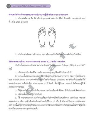 148 แนวทางเวชปฏิบัติสVำหรับโรคเบาหวาน พ.ศ. 2557 
ตVำแหน่งที่จะทVำการตรวจการรับความรู้สึกด้วย monofilament 
1. ตĞำแหน่งที่ตรวจ คือ ที่ฝ่าเท้า 4 จุด ของเท้าแต่ละข้าง ได้แก่ หัวแม่เท้า metatarsalhead 
ที่ 1 ที่ 3 และที่ 5 ดังภาพ 
d r a f t 
2. ถ้าตĞำแหน่งที่จะตรวจมี callus แผล หรือ แผลเป็น ให้เลี่ยงไปตรวจที่บริเวณใกล้เคียง 
วิธีการตรวจด้วย monofilament ขนาด 5.07 หรือ 10 กรัม 
ทĞำเป็นขั้นตอนและแปลผลตามคĞำแนะนĞำของ The American College of Physicians 20072 
ดังนี้ 
1. ทĞำการตรวจในห้องที่มีความเงียบสงบและอุณหภูมิห้องที่ไม่เย็นจนเกินไป 
2. อธิบายขั้นตอนและกระบวนการตรวจให้ผู้ป่วยเข้าใจก่อนทĞำการตรวจ เริ่มตรวจโดยใช้ปลาย 
ของ monofilament แตะและกดที่บริเวณฝ่ามือหรือท้องแขน (forearm) ของผู้ป่วยด้วยแรงที่ทĞำให้ 
monofilament งอตัวเล็กน้อย นานประมาณ 1-1.5 วินาที เพื่อให้ผู้ป่วยทราบและเข้าใจถึงความรู้สึกที่ 
กĞำลังจะทĞำการตรวจ 
3. ใหผ้ปู้ว่ยนัง่หรือนอนในทา่ทีส่บาย และวางเทา้บนทีว่างเทา้ทีมั่น่คง ซึง่มแีผน่รองเทา้ทีค่อ่นขา้งนมุ่ 
4. เมื่อจะเริ่มตรวจให้ผู้ป่วยหลับตา 
5. ใช้ monofilament แตะในแนวตั้งฉากกับผิวหนังในตĞำแหน่งที่ตรวจ และค่อยๆ กดลงจน 
monofilament มีการงอตัวเพียงเล็กน้อย แล้วกดค้างไว้นาน 1-1.5 วินาที (ดังภาพ) จึงเอา monofilament 
ออก จากนั้นให้ผู้ป่วยบอกว่ารู้สึกว่ามี monofilament มาแตะหรือไม่ หรือส่งสัญญาณเมื่อมีความรู้สึกใน 
ขณะที่ monofilament ถูกกดจนงอตัว 
 