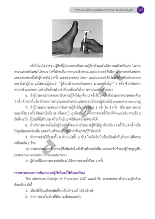 การประเมินความพอดีและความเหมาะสมของรองเท้า 149 
เพื่อให้แน่ใจว่าความรู้สึกที่ผู้ป่วยตอบเป็นความรู้สึกจริงและไม่ใช่การแสร้งหรือเดา ในการ 
d r a f t 
ตรวจแต่ละตĞำแหน่งให้ตรวจ 3 ครั้งโดยเป็นการตรวจจริง (real application) คือมีการใช้ monofilament 
แตะและกดลงที่เท้าผู้ป่วยจริง 2 ครั้ง และตรวจหลอก (sham application) คือ ไม่ได้ใช้ monofilament 
แตะที่เท้าผู้ป่วย แต่ให้ถามผู้ป่วยว่า “รู้สึกว่ามี monofilament มาแตะหรือไม่?” 1 ครั้ง ซึ่งลĞำดับการ 
ตรวจจริงและหลอกไม่จĞำเป็นต้องเรียงลĞำดับเหมือนกันในการตรวจแต่ละตĞำแหน่ง 
6. ถ้าผู้ป่วยสามารถตอบการรับความรู้สึกได้ถูกต้อง 2 ครั้ง ใน 3 ครั้ง (ซึ่งรวมการตรวจหลอกด้วย 
1 ครั้ง ดังกล่าวในข้อ 5) ของการตรวจแต่ละตĞำแหน่ง แปลผลว่าเท้าของผู้ป่วยยังมี protective sense อยู่ 
7. ถ้าผู้ป่วยสามารถตอบการรับความรู้สึกได้ถูกต้องพียง 1 ครั้ง ใน 3 ครั้ง (ซึ่งรวมการตรวจ 
หลอกด้วย 1 ครั้ง ดังกล่าวในข้อ 5) หรือตอบไม่ถูกต้องเลย ให้ทĞำการตรวจซĞ้ำใหม่ที่ตĞำแหน่งเดิม ตามข้อ 5 
ข้อพึงระวัง ผู้ป่วยที่มีเท้าบวม หรือเท้าเย็นอาจให้ผลตรวจผิดปกติได้ 
8. ถ้าทĞำการตรวจซĞ้ำแล้วผู้ป่วยยังคงตอบการรับความรู้สึกได้ถูกต้องเพียง 1 ครั้ง ใน 3 ครั้ง หรือ 
ไม่ถูกต้องเลยเช่นเดิม แสดงว่า เท้าของผู้ป่วยมีการรับความรู้สึกผิดปกติ 
9. ทĞำการตรวจให้ครบทั้ง 4 ตĞำแหน่งทั้ง 2 ข้าง โดยไม่จĞำเป็นต้องเรียงลĞำดับตĞำแหน่งที่ตรวจ 
เหมือนกัน 2 ข้าง 
10. การตรวจพบการรับความรู้สึกผิดปกติ แม้เพียงตĞำแหน่งเดียว แปลผลว่าเท้าของผู้ป่วยสูญเสีย 
protective sensation (insensate foot) 
11. ผู้ป่วยที่มีผลการตรวจปกติควรได้รับการตรวจซĞ้ำปีละ 1 ครั้ง 
การทดสอบการรับความรู้สึกโดยใช้ส้อมเสียง 
The American College of Physicians 2007 แนะนĞำวิธีการทดสอบการรับความรู้สึกด้วย 
ส้อมเสียง ดังนี้ 
1. เลือกใช้ส้อมเสียงชนิดที่การสั่นมีความถี่ 128 เฮิรทซ์ 
2. ทĞำการตรวจในห้องที่มีความเงียบและสงบ 
 