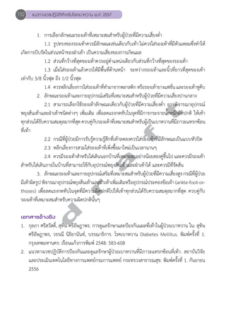 152 แนวทางเวชปฏิบัติสVำหรับโรคเบาหวาน พ.ศ. 2557 
1. การเลือกลักษณะรองเท้าที่เหมาะสมสำหรับผู้ป่วยที่มีความเสี่ยงตํ่า 
1.1 รูปทรงของรองเท้าควรมีลักษณะเช่นเดียวกับเท้า ไม่ควรใส่รองเท้าที่มีหัวแหลมซึ่งทĞำให้ 
เกิดการบีบรัดในส่วนหน้าของฝ่าเท้า เป็นความเสี่ยงของการเกิดแผล 
1.2 ส่วนที่กว้างที่สุดของเท้าควรอยู่ตĞำแหน่งเดียวกับส่วนที่กว้างที่สุดของรองเท้า 
1.3 เมื่อใส่รองเท้าแล้วควรให้มีพื้นที่ด้านหน้า ระหว่างรองเท้าและนิ้วที่ยาวที่สุดของเท้า 
เท่ากับ 3/8 นิ้วฟุต ถึง 1/2 นิ้วฟุต 
1.4 ควรหลีกเลี่ยงการใส่รองเท้าที่ทĞำมาจากพลาสติก หรือรองเท้ายางแฟชั่น และรองเท้าหูคีบ 
2. ลักษณะรองเท้าและกายอุปกรณ์เสริมที่เหมาะสมสำหรับผู้ป่วยที่มีความเสี่ยงปานกลาง 
2.1 สามารถเลือกใช้รองเท้าลักษณะเดียวกับผู้ป่วยที่มีความเสี่ยงตĞ่ำ อาจพิจารณาอุปกรณ์ 
d r a f t 
พยุงส้นเท้าและฝ่าเท้าชนิดต่างๆ เพิ่มเติม เพื่อลดแรงกดทับในจุดที่มีการกระจายนĞ้ำหนักผิดปกติ ให้เท้า 
ทุกส่วนได้รับความสมดุลมากที่สุด ควบคู่กับรองเท้าที่เหมาะสมสĞำหรับผู้เป็นเบาหวานที่มีภาวะแทรกซ้อน 
ที่เท้า 
2.2 กรณีที่ผู้ป่วยมีการรับรู้ความรู้สึกที่เท้าลดลงควรใส่รองเท้าที่มีลักษณะเป็นแบบหัวปิด 
2.3 หลีกเลี่ยงการสวมใส่รองเท้าที่เพิ่งซื้อมาใหม่เป็นเวลานานๆ 
2.4 ควรมีรองเท้าสĞำหรับใส่เดินนอกบ้านที่เหมาะสมอย่างน้อยสองคู่ขึ้นไป และควรมีรองเท้า 
สĞำหรับใส่เดินภายในบ้านที่สามารถใช้กับอุปกรณ์พยุงส้นเท้าและฝ่าเท้าได้ และควรมีที่รัดส้น 
3. ลักษณะรองเท้าและกายอุปกรณ์เสริมที่เหมาะสมสำหรับผู้ป่วยที่มีความเสี่ยงสูง กรณีที่ผู้ป่วย 
มีเท้าผิดรูป พิจารณาอุปกรณ์พยุงส้นเท้าและฝ่าเท้าเพิ่มเติมหรืออุปกรณ์ประคองข้อเท้า (ankle-foot-or-thoses) 
เพื่อลดแรงกดทับในจุดที่มีความผิดปกติไปให้เท้าทุกส่วนได้รับความสมดุลมากที่สุด ควบคู่กับ 
รองเท้าที่เหมาะสมสĞำหรับความผิดปกตินั้นๆ 
เอกสารอ้างอิง 
1. กุลภา ศรีสวัสดิ์, สุทิน ศรีอัษฎาพร. การดูแลรักษาและป้องกันแผลที่เท้าในผู้ป่วยเบาหวาน ใน: สุทิน 
ศรีอัษฎาพร, วรรณี นิธิยานันท์, บรรณาธิการ. โรคเบาหวาน Diabetes Mellitus. พิมพ์ครั้งที่ 1. 
กรุงเทพมหานคร: เรือนแก้วการพิมพ์ 2548: 583-608 
2. แนวทางเวชปฏิบัติการป้องกันและดูแลรักษาผู้ป่วยเบาหวานที่มีภาวะแทรกซ้อนที่เท้า. สถาบันวิจัย 
และประเมินเทคโนโลยีทางการแพทย์กรมการแพทย์ กระทรวงสาธารณสุข. พิมพ์ครั้งที่ 1. กันยายน 
2556 
 
