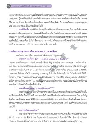 154 แนวทางเวชปฏิบัติสVำหรับโรคเบาหวาน พ.ศ. 2557 
(intermittent claudication) และในระยะท้ายของการขาดเลือดจะมีอาการปวดบริเวณที่เท้าในขณะพัก 
(rest pain) ผู้ป่วยมีประวัติเป็นแผลที่เท้าและหายยาก การตรวจขาและเท้าพบว่าผิวหนังแห้ง เย็นและ 
สีซีด ขนร่วง เส้นแตกง่าย กล้ามเนื้อน่องลีบลง และคลĞำชีพจรที่เท้า คือ หลอดเลือดแดง dorsalis pedis 
และ posterior tibial ได้เบาลงหรือคลĞำไม่ได้ 
❍ แผลที่ติดเชื้อ แผลที่มีการอักเสบเฉียบพลันจะพบลักษณะบวมแดง ร้อน กดเจ็บที่แผลและ 
รอบแผล อาจมีหนองไหลออกมา ส่วนแผลที่มีการอักเสบเรื้อรังจะมีลักษณะบวม แดง และร้อนบริเวณแผล 
อาจไม่มาก ผู้ป่วยที่มีแผลที่มีการอักเสบติดเชื้อรุนแรงมักมีอาการปวดและมีไข้ร่วมด้วย และอาจมีอาการ 
ของติดเชื้อในกระแสเลือด (ได้แก่ ชีพจรเบาเร็ว ความดันโลหิตลดลง และซึมลง) ถ้ามีการติดเชื้อลุกลาม 
ออกไปจากแผลจะพบว่าบริเวณเท้าและน่องบวม ตึง และกดเจ็บ 
d r a f t 
การรักษาแผลกดจากเส้นประสาทส่วนปลายเสื่อม 
การรักษาประกอบด้วย การลดแรงกดที่แผลและการดูแลแผล4 
1. การลดแรงกดที่แผล (off – loading, pressure reduction)4-7 
การลดแรงกดที่แผลและการป้องกันแผล เป็นส่วนสĞำคัญในการรักษาแผล และควรทĞำร่วมกับการรักษา 
แผล ประมาณร้อยละ 80-90 ของแผลกดจากเส้นประสาทส่วนปลายเสื่อม สามารถหายได้ ถ้าให้การดูแล 
แผลที่เหมาะสมร่วมกับการ off-loading8 การลดแรงกดที่แผล ประกอบด้วย total contact cast (TCC) 
การทĞำรองเท้าพิเศษ หรือวิธี non-weight bearing อื่นๆ เช่น จĞำกัดการยืน เดิน ใช้รถเข็นหรือใช้ไม้เท้า 
คĞ้ำยันช่วย ควรพิจารณาตามความเหมาะสมกับคนไข้แต่ละราย การใช้ TCC มีหลักฐานยืนยันว่าใช้ได้ดีกว่า 
วิธีอื่นๆ อย่างไรก็ตาม การทĞำ TCC ควรอยู่ในความดูแลของผู้เชี่ยวชาญ ควรระมัดระวังในผู้ป่วยที่มีภาวะ 
ขาดเลือดไปเลี้ยง หรือมีการติดเชื้อร่วมด้วย 
2. การเตรียมแผลและการ debridement4-7,9,10 
การเตรียมแผลที่ดี จะทĞำให้การหายของแผลดีขึ้น และสามารถให้การรักษาต่อเนื่องได้ง่ายขึ้น 
ทĞำได้โดยการกĞำจัดเนื้อตาย รวมถึง callus จนถึงก้นแผลที่เป็นเนื้อดี การทĞำdebridement เป็นส่วนสĞำคัญ 
ที่สุดในการเตรียมแผล แนะนĞำให้ใช้ sharp surgical debridement โดยใช้มีด กรรไกรตัดเนื้อและ forceps 
ซึ่งเป็นมาตรฐานในการรักษา ควรทĞำdebridement อย่างน้อยสัปดาห์ละ 1 ครั้ง จนพื้นของแผล (wound 
bed) ดี 
3. การประเมินผลการรักษา7 
การรักษาที่ได้มาตรฐาน ทĞำให้แผลกดจากเส้นประสาทส่วนปลายเสื่อม หายประมาณร้อยละ 
24.2 ใน ระยะเวลา 12 สัปดาห์ และ ร้อยละ 30.9 ในระยะเวลา 20 สัปดาห์ ทั้งนี้ ควรมีการประเมินแผล 
เป็นระยะ ถ้าแผลไม่ดีขึ้น หรือเลวลงภายใน 4 สัปดาห์ ควรพิจารณาส่งต่อให้ทีมแพทย์ผู้เชี่ยวชาญ 
 