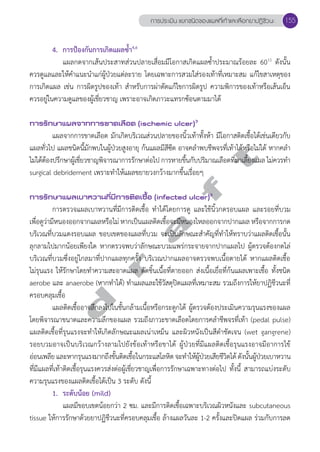 การประเมิน แยกชนิดของแผลที่เท้าและเลือกยาปฏิชีวนะ 155 
4. การป้องกันการเกิดแผลซĞ้ำ4,6 
แผลกดจากเส้นประสาทส่วนปลายเสื่อมมีโอกาสเกิดแผลซĞ้ำประมาณร้อยละ 6011 ดังนั้น 
ควรดูแลและให้คĞำแนะนĞำแก่ผู้ป่วยแต่ละราย โดยเฉพาะการสวมใส่รองเท้าที่เหมาะสม แก้ไขสาเหตุของ 
การเกิดแผล เช่น การผิดรูปของเท้า สĞำหรับการผ่าตัดแก้ไขการผิดรูป ความพิการของเท้าหรือเส้นเอ็น 
ควรอยู่ในความดูแลของผู้เชี่ยวชาญ เพราะอาจเกิดภาวะแทรกซ้อนตามมาได้ 
การรักษาแผลจากการขาดเลือด (ischemic ulcer)3 
แผลจากการขาดเลือด มักเกิดบริเวณส่วนปลายของนิ้วเท้าทั้งห้า มีโอกาสติดเชื้อได้เช่นเดียวกับ 
d r a f t 
แผลทั่วไป แผลชนิดนี้มักพบในผู้ป่วยสูงอายุ ก้นแผลมีสีซีด อาจคลĞำพบชีพจรที่เท้าได้หรือไม่ได้ หากคลĞำ 
ไม่ได้ตอ้งปรึกษาผเู้ชีย่วชาญพิจารณาการรักษาต่อไป การหายขึ้นกับปริมาณเลือดที่มาเลี้ยงแผล ไมค่วรทำĞ 
surgical debridement เพราะทĞำให้แผลขยายวงกว้างมากขึ้นเรื่อยๆ 
การรักษาแผลเบาหวานที่มีการติดเชื้อ (infected ulcer)3 
การตรวจแผลเบาหวานที่มีการติดเชื้อ ทĞำได้โดยการดู และใช้นิ้วกดรอบแผล และรอยที่บวม 
เพื่อดูว่ามีหนองออกจากแผลหรือไม่ หากเป็นแผลติดเชื้อจะมีหนองไหลออกจากปากแผล หรือจากการกด 
บริเวณที่บวมแดงรอบแผล ขอบเขตของแผลที่บวม จะเป็นลักษณะสĞำคัญที่ทĞำให้ทราบว่าแผลติดเชื้อนั้น 
ลุกลามไปมากน้อยเพียงใด หากตรวจพบว่าลักษณะบวมแพร่กระจายจากปากแผลไป ผู้ตรวจต้องกดไล่ 
บริเวณที่บวมซึ่งอยู่ไกลมาที่ปากแผลทุกครั้ง บริเวณปากแผลอาจตรวจพบเนื้อตายได้ หากแผลติดเชื้อ 
ไม่รุนแรง ให้รักษาโดยทĞำความสะอาดแผล ตัดชิ้นเนื้อที่ตายออก ส่งเนื้อเยื่อที่ก้นแผลเพาะเชื้อ ทั้งชนิด 
aerobe และ anaerobe (หากทĞำได้) ทĞำแผลและใช้วัสดุปิดแผลที่เหมาะสม รวมถึงการให้ยาปฏิชีวนะที่ 
ครอบคลุมเชื้อ 
แผลติดเชื้ออาจลึกลงไปในชั้นกล้ามเนื้อหรือกระดูกได้ ผู้ตรวจต้องประเมินความรุนแรงของแผล 
โดยพิจารณาขนาดและความลึกของแผล รวมถึงภาวะขาดเลือดโดยการคลĞำชีพจรที่เท้า (pedal pulse) 
แผลติดเชื้อที่รุนแรงจะทĞำให้เกิดลักษณะแผลเน่าเหม็น และผิวหนังเป็นสีดĞำชัดเจน (wet gangrene) 
รอยบวมอาจเป็นบริเวณกว้างลามไปยังข้อเท้าหรือขาได้ ผู้ป่วยที่มีแผลติดเชื้อรุนแรงอาจมีอาการไข้ 
อ่อนเพลีย และหากรุนแรงมากถึงขั้นติดเชื้อในกระแสโลหิต จะทĞำให้ผู้ป่วยเสียชีวิตได้ ดังนั้นผู้ป่วยเบาหวาน 
ที่มีแผลที่เท้าติดเชื้อรุนแรงควรส่งต่อผู้เชี่ยวชาญเพื่อการรักษาเฉพาะทางต่อไป ทั้งนี้ สามารถแบ่งระดับ 
ความรุนแรงของแผลติดเชื้อได้เป็น 3 ระดับ ดังนี้ 
1. ระดับน้อย (mild) 
แผลมีขอบเขตน้อยกว่า 2 ซม. และมีการติดเชื้อเฉพาะบริเวณผิวหนังและ subcutaneous 
tissue ให้การรักษาด้วยยาปฏิชีวนะที่ครอบคลุมเชื้อ ล้างแผลวันละ 1-2 ครั้งและปิดแผล ร่วมกับการลด 
 