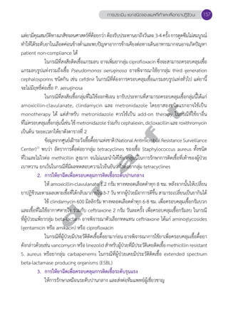 การประเมิน แยกชนิดของแผลที่เท้าและเลือกยาปฏิชีวนะ 157 
แต่ยามีคุณสมบัติทางเภสัชจลนศาสตร์ที่ด้อยกว่า ต้องรับประทานยาถึงวันละ 3-4 ครั้ง การดูดซึมไม่สมบูรณ์ 
ทĞำให้ได้ระดับยาในเลือดค่อนข้างตĞ่ำและพบปัญหาอาการข้างเคียงต่อทางเดินอาหารมากจนอาจเกิดปัญหา 
patient non-compliance ได้ 
ในกรณีทสี่งสยัตดิเชื้อแกรมลบ อาจเพมิ่ยากล่มุ ciprofloxacin ซึ่งจะสามารถครอบคลมุเชอื้ 
แกรมลบรูปแท่งรวมถึงเชื้อ Pseudomonas aeruginosa อาจพิจารณาใช้ยากลุ่ม third generation 
cephalosporins ชนิดกิน เช่น cefdinir ในกรณีที่ต้องการครอบคลุมเชื้อแกรมลบรูปแท่งทั่วไป แต่ยานี้ 
จะไม่มีฤทธิ์ต่อเชื้อ P. aeruginosa 
ในกรณีที่สงสัยเชื้อกลุ่มที่ไม่ใช้ออกซิเจน ยารับประทานที่สามารถครอบคลุมเชื้อกลุ่มนี้ได้แก่ 
d r a f t 
amoxicillin-clavulanate, clindamycin และ metronidazole โดยยาสองชนิดแรกอาจใช้เป็น 
monotherapy ได้ แต่สĞำหรับ metronidazole ควรใช้เป็น add-on therapy ในกรณีที่ใช้ยาอื่น 
ที่ไม่ครอบคลุมเชื้อกลุ่มนี้เช่น ใช้ metronidazole ร่วมกับ cephalexin, dicloxacillin และ roxithromycin 
เป็นต้น ระยะเวลาให้ยาดังตารางที่ 2 
ข้อมูลจากศูนย์เฝ้าระวังเชื้อดื้อยาแห่งชาติ (National Antimicrobial Resistance Surveillance 
Center)13 พบว่า อัตราการดื้อต่อยากลุ่ม tetracyclines ของเชื้อ Staphylococcus aureus ทั้งชนิด 
ที่ไวและไม่ไวต่อ methicillin สูงมาก จนไม่แนะนĞำให้ใช้ยากลุ่มนี้ในการรักษาการติดเชื้อที่เท้าของผู้ป่วย 
เบาหวาน ยกเว้นในกรณีที่มีผลทดสอบความไวยืนยันว่าไวต่อยากลุ่ม tetracyclines 
2. การให้ยาฉีดเพื่อครอบคลุมการติดเชื้อระดับปานกลาง 
ให้ amoxicillin-clavulanate 1.2 กรัม ทางหลอดเลือดดĞำทุก 8 ชม. หลังจากนั้นให้เปลี่ยน 
ยาปฏิชีวนะตามผลเพาะเชื้อที่ได้กลับมาภายใน 3-7 วัน หากผู้ป่วยมีอาการดีขึ้น สามารถเปลี่ยนเป็นยากินได้ 
ใช้ clindamycin 600 มิลลิกรัม ทางหลอดเลือดดĞำทุก 6-8 ชม. เพื่อครอบคลุมเชื้อกรัมบวก 
และเชื้อที่ไม่ใช้อากาศหายใจ ร่วมกับ ceftriaxone 2 กรัม วันละครั้ง เพื่อครอบคลุมเชื้อกรัมลบ ในกรณี 
ที่ผู้ป่วยแพ้ยากลุ่ม beta-lactam อาจพิจารณาตัวเลือกทดแทน ceftriaxone ได้แก่ aminoglycosides 
(gentamicin หรือ amikacin) หรือ ciprofloxacin 
ในกรณีที่ผู้ป่วยมีประวัติติดเชื้อดื้อยามาก่อน อาจพิจารณาการใช้ยาเพื่อครอบคลุมเชื้อดื้อยา 
ดังกล่าวด้วยเช่น vancomycin หรือ linezolid สĞำหรับผู้ป่วยที่มีประวัติเคยติดเชื้อ methicillin resistant 
S. aureus หรือยากลุ่ม carbapenems ในกรณีที่ผู้ป่วยเคยมีประวัติติดเชื้อ extended spectrum 
beta-lactamase producing organisms (ESBL) 
3. การให้ยาฉีดเพื่อครอบคลุมการติดเชื้อระดับรุนแรง 
ให้การรักษาเหมือนระดับปานกลาง และส่งต่อทีมแพทย์ผู้เชี่ยวชาญ 
 