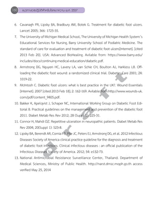 160 แนวทางเวชปฏิบัติสVำหรับโรคเบาหวาน พ.ศ. 2557 
6. Cavanagh PR, Lipsky BA, Bradbury AW, Botek G. Treatment for diabetic foot ulcers. 
Lancet 2005; 366: 1725-35. 
7. The University of Michigan Medical School, The University of Michigan Health System’s 
Educational Services for Nursing, Barry University School of Podiatric Medicine. The 
standard of care for evaluation and treatment of diabetic foot ulcers[Internet]. [cited 
2013 Feb 20]. USA: Advanced BioHealing. Avilable from: https://www.barry.edu/ 
includes/docs/continuing-medical-education/diabetic.pdf. 
8. Armstrong DG, Nguyen HC, Lavery LA, van Schie CH, Boulton AJ, Harkless LB. Off-loading 
d r a f t 
the diabetic foot wound: a randomized clinical trial. Diabetes Care 2001; 24: 
1019-22. 
9. McIntosh C. Diabetic foot ulcers: what is best practice in the UK?. Wound Essentials 
[Internet]. 2007 [cited 2013 Feb 18]; 2: 162-169. Avilable from:http://www.wounds-uk. 
com/pdf/content_9405.pdf. 
10. Bakker K, Apelqvist J, Schaper NC, International Working Group on Diabetic Foot Edi-torial 
B. Practical guidelines on the management and prevention of the diabetic foot 
2011. Diabet Metab Res Rev 2012; 28 (Suppl 1): 225-31. 
11. Connor H, Mahdi OZ. Repetitive ulceration in neuropathic patients. Diabet Metab Res 
Rev 2004; 20(Suppl 1): S23-8. 
12. Lipsky BA, Berendt AR, Cornia PB, Pile JC, Peters EJ, Armstrong DG, et al. 2012 Infectious 
Diseases Society of America clinical practice guideline for the diagnosis and treatment 
of diabetic foot infections. Clinical infectious diseases : an official publication of the 
Infectious Diseases Society of America. 2012; 54: e132-73. 
13. National Antimicrobial Resistance Surveillance Center, Thailand. Department of 
Medical Sciences, Ministry of Public Health. http://narst.dmsc.moph.go.th access 
verified May 25, 2014 
 