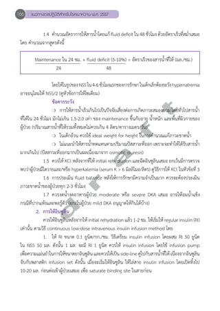166 แนวทางเวชปฏิบัติสVำหรับโรคเบาหวาน พ.ศ. 2557 
1.4 คำĞนวณอัตราการให้สารน้ำĞโดยแก้ fluid deficit ใน 48 ชั่วโมง ด้วยอัตราเร็วที่สม่ำĞเสมอ 
โดย คĞำนวณจากสูตรดังนี้ 
Maintenance ใน 24 ชม. + fluid deficit (5-10%) = อัตราเร็วของสารนĞ้ำที่ให้ (มล./ชม.) 
24 48 
โดยให้ในรูปของ NSS ใน 4-6 ชั่วโมงแรกของการรักษา ในเด็กเล็กต้องระวัง hypernatremia 
อาจอนุโลมให้ NSS/2 (ดูหัวข้อการให้โซเดียม) 
d r a f t 
ข้อควรระวัง 
❍ การให้สารนĞ้ำเร็วเกินไปเป็นปัจจัยเสี่ยงต่อการเกิดภาวะสมองบวม โดยทั่วไปสารนĞ้ำ 
ที่ให้ใน 24 ชั่วโมง มักไม่เกิน 1.5-2.0 เท่า ของ maintenance ขึ้นกับอายุ นĞ้ำหนัก และพื้นที่ผิวกายของ 
ผู้ป่วย (ปริมาณสารนĞ้ำที่ให้รวมทั้งหมดไม่ควรเกิน 4 ลิตร/ตารางเมตร/วัน) 
❍ ในเด็กอ้วน ควรใช้ ideal weight for height ในการคĞำนวณแก้ภาวะขาดนĞ้ำ 
❍ ไม่แนะนĞำให้สารนĞ้ำทดแทนตามปริมาณปัสสาวะที่ออก เพราะจะทĞำให้ได้รับสารนĞ้ำ 
มากเกินไป (ปัสสาวะที่ออกมากเป็นผลเนื่องมาจาก osmotic diuresis) 
1.5 ควรให้ KCl หลังจากที่ให้ initial rehydration และฉีดอินซูลินเสมอ ยกเว้นมีการตรวจ 
พบว่าผู้ป่วยมีไตวายและ/หรือ hyperkalemia (serum K > 6 มิลลิโมล/ลิตร) ดูวิธีการให้ KCl ในหัวข้อที่ 3 
1.6 การประเมิน fluid balance หลังให้การรักษามีความจĞำเป็นมาก ควรจะต้องประเมิน 
ภาวะขาดนĞ้ำของผู้ป่วยทุก 2-3 ชั่วโมง 
1.7 ควรงดนĞ้ำงดอาหารผู้ป่วย moderate หรือ severe DKA เสมอ อาจให้อมนĞ้ำแข็ง 
กรณีที่ปากแห้งและพอรู้ตัว (ยกเว้นผู้ป่วย mild DKA อนุญาตให้กินได้บ้าง) 
2. การให้อินซูลิน 
ควรให้อินซูลินหลังจากให้ initial rehydration แล้ว 1-2 ชม. ให้เริ่มให้ regular insulin (RI) 
เท่านั้น ตามวิธี continuous low-dose intravenous insulin infusion method โดย 
1. ให้ RI ขนาด 0.1 ยูนิต/กก./ชม. วิธีเตรียม insulin infusion โดยผสม RI 50 ยูนิต 
ใน NSS 50 มล. ดังนั้น 1 มล. จะมี RI 1 ยูนิต ควรให้ insulin infusion โดยใช้ infusion pump 
เพื่อความแม่นยĞำในการให้ขนาดยาอินซูลิน และควรให้เป็น side-line คู่ไปกับสารนĞ้ำที่ให้ เนื่องจากอินซูลิน 
จับกับพลาสติก infusion set ดังนั้น เมื่อจะเริ่มให้อินซูลิน ให้ไล่สาย insulin infusion โดยเปิดทิ้งไป 
10-20 มล. ก่อนต่อเข้าผู้ป่วยเสมอ เพื่อ saturate binding site ในสายก่อน 
 