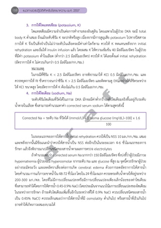 168 แนวทางเวชปฏิบัติสVำหรับโรคเบาหวาน พ.ศ. 2557 
3. การให้โพแทสเซียม (potassium, K) 
โพแทสเซียมมีความจĞำเป็นต่อการทĞำงานของอินซูลิน โดยเฉพาะในผู้ป่วย DKA จะมี total 
body K ตĞ่ำเสมอ ถึงแม้ระดับซีรัม K จะปกติหรือสูง เนื่องจากมีการสูญเสีย potassium ไปทางปัสสาวะ 
การให้ K จึงเป็นสิ่งจĞำเป็นไม่ว่าระดับในเลือดจะมีค่าเท่าใดก็ตาม ควรให้ K ทดแทนหลังจาก initial 
rehydration และเริ่มให้ insulin infusion แล้ว โดยผสม K ให้ความเข้มข้น 40 มิลลิโมล/ลิตร ในผู้ป่วย 
ที่มีค่า potassium ตĞ่ำในเลือด (ตĞ่ำกว่า 2.5 มิลลิโมล/ลิตร) ควรให้ K ได้เลยตั้งแต่ initial rehydration 
(อัตราการให้ K ไม่ควรเกินกว่า 0.5 มิลลิโมล/กก./ชม.) 
หมายเหตุ 
ในกรณีที่ซีรัม K < 2.5 มิลลิโมล/ลิตร อาจพิจารณาให้ KCl 0.5 มิลลิโมล/กก./ชม. และ 
d r a f t 
ควรหยุดการให้ RI ชั่วคราวจนกว่าซีรัม K > 2.5 มิลลิโมล/ลิตร และติดตามดู EKG อย่างใกล้ชิดระหว่าง 
ให้ KCl ขนาดสูง โดยอัตราการให้ K ต้องไม่เกิน 0.5 มิลลิโมล/กก./ชม. 
4. การให้โซเดียม (sodium, Na) 
ระดับซีรัมโซเดียมที่วัดได้ในภาวะ DKA มักจะมีค่าตĞ่ำกว่าระดับโซเดียมจริงขึ้นอยู่กับระดับ 
นĞ้ำตาลในเลือด ซึ่งสามารถคĞำนวณหาค่า corrected serum sodium ได้ตามสูตรดังนี้ 
Corrected Na = ระดับ Na ที่วัดได้ (mmol/L) + [Plasma glucose (mg/dL)–100] x 1.6 
100 
ในระยะแรกของการให้สารนĞ้ำ initial rehydration ควรให้เป็น NSS 10 มล./กก./ชม. เสมอ 
และหลังจากนั้นมีข้อแนะนĞำว่าควรให้สารนĞ้ำเป็น NSS ต่ออีกเป็นในระยะเวลา 4-6 ชั่วโมงแรกของการ 
รักษา แล้วจึงพิจารณาเปลี่ยนชนิดของสารนĞ้ำตามผลการตรวจ electrolytes 
ถ้าคĞำนวณพบว่า corrected serum Na มากกว่า 150 มิลลิโมล/ลิตร ซึ่งบ่งชี้ว่าผู้ป่วยมีภาวะ 
hypernatremia ผู้ป่วยจะมี hyperosmolar จากระดับ Na และ glucose ที่สูง ณ จุดนี้ควรรักษาผู้ป่วย 
อย่างระมัดระวัง และลดอัตราเสี่ยงต่อการเกิด cerebral edema ด้วยการลดอัตราการให้สารนĞ้ำ 
โดยคĞำนวณ การแก้ภาวะขาดนĞ้ำใน 48-72 ชั่วโมง โดยใน 24 ชั่วโมงแรก ควรลดระดับนĞ้ำตาลให้อยู่ระหว่าง 
200-300 มก./ดล. โดยที่ไม่มีการเปลี่ยนแปลงหรือมีการเปลี่ยนแปลงเพียงเล็กน้อยของค่าโซเดียม 
ซึ่งสามารถทĞำได้โดยการให้สารนĞ้ำ 0.45-0.9% NaCl (โดยประเมินจากแนวโน้มการเปลี่ยนแปลงของโซเดียม 
ในระหว่างการรักษา ถ้าระดับโซเดียมเพิ่มขึ้นอีกในระหว่างที่ให้ 0.9% NaCl ควรเปลี่ยนชนิดของสารนĞ้ำ 
เป็น 0.45% NaCl) ควรระลึกเสมอว่าการให้สารนĞ้ำที่มี osmolality ตĞ่ำเกินไป หรือสารนĞ้ำที่เร็วเกินไป 
อาจทĞำให้เกิดภาวะสมองบวมได้ 
 