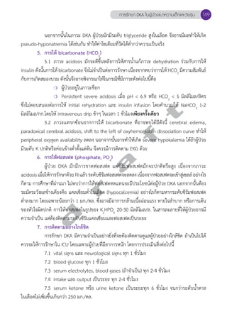 การรักษา DKA ในผู้ป่วยเบาหวานเด็กและวัยรุ่น 169 
นอกจากนั้นในภาวะ DKA ผู้ป่วยมักมีระดับ triglyceride สูงในเลือด จึงอาจมีผลทĞำให้เกิด 
pseudo-hyponatremia ได้เช่นกัน ทĞำให้ค่าโซเดียมที่วัดได้ตĞ่ำกว่าความเป็นจริง 
5. การให้ bicarbonate (HCO3) 
5.1 ภาวะ acidosis มักจะดีขึ้นหลังการให้สารนĞ้ำแก้ภาวะ dehydration ร่วมกับการให้ 
insulin ดังนั้นการให้ bicarbonate จึงไม่จĞำเป็นต่อการรักษา เนื่องจากพบว่าการให้ HCO3 มีความสัมพันธ์ 
กับการเกิดสมองบวม ดังนั้นจึงอาจพิจารณาให้ในกรณีที่มีภาวะดังต่อไปนี้คือ 
❍ ผู้ป่วยอยู่ในภาวะช็อก 
❍ Persistent severe acidosis เมื่อ pH < 6.9 หรือ HCO3 < 5 มิลลิโมล/ลิตร 
d r a f t 
ซึ่งไม่ตอบสนองต่อการให้ initial rehydration และ insulin infusion โดยคĞำนวณให้ NaHCO3 1-2 
มิลลิโมล/กก.โดยให้ intravenous drip ช้าๆ ในเวลา 1 ชั่วโมงเพียงครั้งเดียว 
5.2 ภาวะแทรกซ้อนจากการให้ bicarbonate ที่อาจพบได้มีดังนี้ cerebral edema, 
paradoxical cerebral acidosis, shift to the left of oxyhemoglobin dissociation curve ทĞำให้ 
peripheral oxygen availability ลดลง นอกจากนั้นอาจทĞำให้เกิด severe hypokalemia ได้ถ้าผู้ป่วย 
มีระดับ K ปกติหรือค่อนข้างตĞ่ำตั้งแต่ต้น จึงควรมีการติดตาม EKG ด้วย 
6. การให้ฟอสเฟต (phosphate, PO4) 
ผู้ป่วย DKA มักมีการขาดฟอสเฟต แต่ซีรัมฟอสเฟตมักจะปกติหรือสูง เนื่องจากภาวะ 
acidosis เมื่อให้การรักษาด้วย RI แล้ว ระดับซีรัมฟอสเฟตจะลดลง เนื่องจากฟอสเฟตจะเข้าสู่เซลล์ อย่างไร 
ก็ตาม การศึกษาที่ผ่านมา ไม่พบว่าการให้ฟอสเฟตทดแทนจะมีประโยชน์ต่อผู้ป่วย DKA นอกจากนั้นต้อง 
ระมัดระวังผลข้างเคียงคือ แคลเซียมตĞ่ำในเลือด (hypocalcemia) อย่างไรก็ตามหากระดับซีรัมฟอสเฟต 
ตĞ่ำลงมาก โดยเฉพาะน้อยกว่า 1 มก./ดล. ซึ่งอาจมีอาการกล้ามเนื้ออ่อนแรง หายใจลĞำบาก หรือการเต้น 
ของหัวใจผิดปกติ การให้ฟอสเฟตในรูปของ K2HPO4 20-30 มิลลิโมล/ล. ในสารละลายที่ให้ผู้ป่วยอาจมี 
ความจĞำเป็น แต่ต้องติดตามระดับซีรัมแคลเซียมและฟอสเฟตเป็นระยะ 
7. การติดตามอย่างใกล้ชิด 
การรักษา DKA มีความจĞำเป็นอย่างยิ่งที่จะต้องติดตามดูแลผู้ป่วยอย่างใกล้ชิด ถ้าเป็นไปได้ 
ควรจะให้การรักษาใน ICU โดยเฉพาะผู้ป่วยที่มีอาการหนัก โดยการประเมินสิ่งต่อไปนี้ 
7.1 vital signs และ neurological signs ทุก 1 ชั่วโมง 
7.2 blood glucose ทุก 1 ชั่วโมง 
7.3 serum electrolytes, blood gases (ถ้าจĞำเป็น) ทุก 2-4 ชั่วโมง 
7.4 intake และ output เป็นระยะ ทุก 2-4 ชั่วโมง 
7.5 serum ketone หรือ urine ketone เป็นระยะทุก 6 ชั่วโมง จนกว่าระดับนĞ้ำตาล 
ในเลือดไม่เพิ่มขึ้นเกินกว่า 250 มก./ดล. 
 