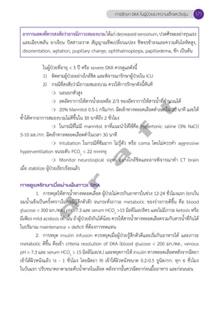 การรักษา DKA ในผู้ป่วยเบาหวานเด็กและวัยรุ่น 171 
อาการแสดงที่ควรสงสัยว่าอาจมีภาวะสมองบวม ได้แก่ decreased sensorium, ปวดศีรษะอย่างรุนแรง 
และเฉียบพลัน อาเจียน ปัสสาวะราด สัญญาณชีพเปลี่ยนแปลง ชีพจรช้าลงและความดันโลหิตสูง, 
disorientation, agitation, pupillary change, ophthalmoplegia, papilledema, ชัก เป็นต้น 
ในผู้ป่วยที่อายุ < 5 ปี หรือ severe DKA ควรดูแลดังนี้ 
1) ติดตามผู้ป่วยอย่างใกล้ชิด และพิจารณารักษาผู้ป่วยใน ICU 
2) กรณีที่สงสัยว่ามีภาวะสมองบวม ควรให้การรักษาดังนี้ทันที 
❍ นอนยกหัวสูง 
❍ ลดอัตราการให้สารนĞ้ำลงเหลือ 2/3 ของอัตราการให้สารนĞ้ำที่คĞำนวณได้ 
❍ 20% Mannitol 0.5-1 กรัม/กก. ฉีดเข้าทางหลอดเลือดดĞำภายใน 20 นาที และให้ 
d r a f t 
ซĞ้ำได้หากอาการสมองบวมไม่ดีขึ้นใน 30 นาทีถึง 2 ชั่วโมง 
❍ ในกรณีที่ไม่มี mannitol ยาที่แนะนĞำให้ใช้คือ hypertonic saline (3% NaCl) 
5-10 มล./กก. ฉีดเข้าทางหลอดเลือดดĞำในเวลา 30 นาที 
❍ Intubation ในกรณีที่ซึมมาก ไม่รู้ตัว หรือ coma โดยไม่ควรทĞำ aggressive 
hyperventilation จนระดับ PCO2 < 22 mmHg 
❍ Monitor neurological signs อย่างใกล้ชิดและอาจพิจารณาทĞำ CT brain 
เมื่อ stabilize ผู้ป่วยเรียบร้อยแล้ว 
การดูแลรักษาเมื่อผ่านพ้นภาวะ DKA 
1. การหยุดให้สารนĞ้ำทางหลอดเลือด ผู้ป่วยไม่ควรกินอาหารในช่วง 12-24 ชั่วโมงแรก (ยกเว้น 
อมนĞ้ำแข็งเป็นครั้งคราวในกรณีรู้สึกตัวดี) จนกระทั่งภาวะ metabolic ของร่างกายดีขึ้น คือ blood 
glucose < 300 มก./ดล., pH >7.3 และ serum HCO3 >15 มิลลิโมล/ลิตร และไม่มีภาวะ ketosis หรือ 
มีเพียง mild acidosis เท่านั้น ถ้าผู้ป่วยยังกินได้น้อย ควรให้สารนĞ้ำทางหลอดเลือดรวมกับสารนĞ้ำที่กินได้ 
ในปริมาณ maintenance + deficit ที่ต้องการทดแทน 
2. การหยุด insulin infusion ควรหยุดเมื่อผู้ป่วยรู้สึกตัวดีและเริ่มกินอาหารได้ และภาวะ 
metabolic ดีขึ้น คือเข้า criteria resolution of DKA (blood glucose < 200 มก./ดล., venous 
pH > 7.3 และ serum HCO3 > 15 มิลลิโมล/ล.) และหยุดการให้ insulin ทางหลอดเลือดหลังจากฉีดยา 
เข้าใต้ผิวหนังแล้ว ½ - 1 ชั่วโมง โดยฉีดยา RI เข้าใต้ผิวหนังขนาด 0.2-0.5 ยูนิต/กก. ทุก 6 ชั่วโมง 
ในวันแรก ปรับขนาดยาตามระดับนĞ้ำตาลในเลือด หลังจากนั้นควรฉีดยาก่อนมื้ออาหาร และก่อนนอน 
 