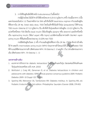 172 แนวทางเวชปฏิบัติสVำหรับโรคเบาหวาน พ.ศ. 2557 
3. การให้อินซูลินฉีดใต้ผิวหนัง (subcutaneous) ในมื้อต่อไป 
กรณีผู้ป่วยใหม่ เริ่มให้ RI เข้าใต้ผิวหนังขนาด 0.25-0.5 ยูนิต/กก./ครั้ง ก่อนมื้ออาหาร 3 มื้อ 
และก่อนนอนในช่วง 1-2 วันแรกหลังภาวะ DKA แล้วจึงเริ่มให้ basal-bolus regimen คĞำนวณอินซูลิน 
ที่ต้องการใน 24 ชม. (total daily dose, TDD) โดยในเด็กที่ยังไม่เข้าวัยรุ่น (prepuberty) ให้คĞำนวณ 
TDD insulin ประมาณ 0.7-1.0 ยูนิต/กก./วัน เด็กที่เข้าวัยรุ่นจะต้องการอินซูลิน 1.0-2.0 ยูนิต/กก./วัน 
แบ่งครึ่งหนึ่งของ TDD ฉีดเป็น basal insulin (ได้แก่อินซูลิน glargine หรือ detemir) และอีกครึ่งหนึ่ง 
เป็น rapid-acting insulin (ได้แก่ aspart หรือ lispro) แบ่งฉีดก่อนมื้ออาหารหลัก (ขนาดยา rapid-acting 
insulin ที่ใช้แต่ละมื้อจะประมาณ 15-20% ของ TDD) 
d r a f t 
กรณีฉีดอินซูลินวันละ 2 ครั้ง คĞำนวณอินซูลินที่ต้องการใน 24 ชม. (TDD) ดังกล่าวข้างต้น 
ให้ RI ผสมกับ intermediate acting insulin (NPH) ก่อนอาหารเช้าโดยแบ่งให้ 2 ใน 3 ส่วนของ TDD 
ที่คĞำนวณได้ฉีดก่อนอาหารเช้า (สัดส่วนของ NPH : RI ประมาณ 2 : 1) และอีก 1 ใน 3 ส่วนฉีดก่อนอาหาร 
เย็น (สัดส่วนของ NPH : RI ประมาณ 1 : 1) 
เอกสารอ้างอิง 
1. แนวทางการรักษาภาวะ diabetic ketoacidosis ในผู้ป่วยเด็กและวัยรุ่น (ชมรมต่อมไร้ท่อเด็กและ 
วัยรุ่นแห่งประเทศไทย ฉบับ พ.ศ. 2553) 
2. Wolfsdort J, Craig ME, Daneman D, et al. Diabetes ketoacidosis in children and 
adolescents with diabetes: ISPAD clinical practice consensus guideline 2009. Pediatric 
Diabetes 2009: 10 (Suppl 12): 118-33. 
3. Sperling MA, Weinzimer SA, Tamborlane WV. Diabetes mellitus. In: Sperling MA, ed. 
Pediatric Endocrinology, 3rd edition. Philadelphia: Saunders Elsevier 2008; 374-421 
 