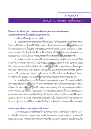 ภาคผนวก 11 
โรคเบาหวานและการตั้งครรภ์ 
โรคเบาหวานที่พบก่อนการตั้งครรภ์ (Pre-gestational diabetes) 
ผลกระทบจากการตั้งครรภ์ในผู้ป่วยเบาหวาน 
การตั้งครรภ์มีผลต่อผู้ป่วยเบาหวานดังนี้ 
1. ปัจจัยกระทบต่อการควบคุมระดับนĞ้ำตาลในเลือด ในไตรมาสแรกของการตั้งครรภ์ ผู้ป่วย 
d r a f t 
มีอาการแพ้ท้อง กินอาหารไม่ค่อยได้ ทĞำให้ความต้องการอินซูลินลดลงกว่าช่วงก่อนตั้งครรภ ตั้งแต่ไตรมาส 
ที่ 2 เป็นต้นไปเกิดภาวะดื้ออินซูลิน เพราะฮอร์โมนจากรกที่สĞำคัญคือ human chorionic somato-mammotropin 
มีระดับสูงขึ้นต่อเนื่อง ทĞำให้ระดับนĞ้ำตาลในเลือดสูงโดยเฉพาะช่วงหลังอาหาร 
(post-prandial hyperglycemia) การควบคุมระดับนĞ้ำตาลในเลือดต้องใช้อินซูลินเพิ่มมากขึ้น 
2. ผลต่อตา การตั้งครรภ์อาจจะทĞำให้ diabetic retinopathy ของผู้ป่วยเลวลง สาเหตุที่แท้จริง 
ยังไม่ทราบ อาจเกี่ยวข้องกับการลดระดับนĞ้ำตาลในเลือดให้อยู่ในเกณฑ์ปกติ (tight control) ในช่วง 
ตั้งครรภ์ และการลดระดับนĞ้ำตาลในเลือดอย่างรวดเร็ว ส่งผลให้เรตินาขาดออกซิเจนและนĞ้ำตาลกลูโคส 
ไปหล่อเลี้ยง อย่างไรก็ตาม ภาวะ diabetic retinopathy ไม่ได้เป็นข้อห้ามต่อการตั้งครรภ์ แต่ผู้ป่วย 
เบาหวานที่มี proliferative diabetic retinopathy ควรได้รับการรักษาก่อนที่จะตั้งครรภ์ ในขณะ 
ตั้งครรภ์ผู้ป่วยที่มี diabetic retinopathy ทุกรายควรได้รับการดูแลจากจักษุแพทย์อย่างใกล้ชิด 
3. ผลต่อไต ผู้ป่วยเบาหวานที่ไม่มี diabetic nephropathy อาจพบว่ามี proteinuria เพิ่มขึ้น 
ในช่วงไตรมาสที่สามของการตั้งครรภ์ ซึ่งจะหายไปหลังคลอด นอกจากนี้ พบความดันเลือดสูงได้บ่อย 
ถึงร้อยละ 70 ของการตั้งครรภ์ ผู้ป่วยที่มี diabetic nephropathy ปริมาณ proteinuria อาจเพิ่มขึ้น 
การทĞำงานของไต (creatinine clearance) อาจลดลงบ้างในระหว่างการตั้งครรภ์ หลังคลอดภาวะ 
proteinuria และการทĞำงานของไตจะกลับสู่ระดับเดิมก่อนการตั้งครรภ์ ผู้ป่วยเบาหวานที่มี serum 
creatinine มากกว่า 3 มก./ดล ทารกในครรภ์มักเสียชีวิต ดังนั้น จึงไม่แนะนĞำให้ตั้งครรภ์ อย่างไรก็ตาม 
มีรายงานว่าผู้ป่วยเบาหวานที่ได้รับการผ่าตัดเปลี่ยนไตสามารถตั้งครรภ์ และคลอดบุตรได้อย่างปลอดภัย 
ผลกระทบจากโรคเบาหวานต่อการตั้งครรภ์ 
โรคเบาหวานมีผลต่อการตั้งครรภ์ทั้งต่อมารดาและทารก มารดาเพิ่มอัตราเสี่ยงของภาวะ 
ครรภ์เป็นพิษ (toxemia of pregnancy) การติดเชื้อของกรวยไต (pyelonephritis) ครรภ์แฝดนĞ้ำ 
(polyhydramnios) การคลอดโดยการผ่าตัดทางหน้าท้อง (caesarian section) และเพิ่มความเสี่ยง 
 