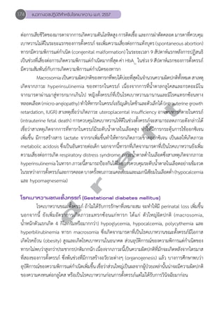 174 แนวทางเวชปฏิบัติสVำหรับโรคเบาหวาน พ.ศ. 2557 
ต่อการเสียชีวิตของมารดาจากการเกิดความดันโลหิตสูง การติดเชื้อ และการผ่าตัดคลอด มารดาที่ควบคุม 
เบาหวานไม่ดีในระยะแรกของการตั้งครรภ์ จะเพิ่มความเสี่ยงต่อการแท้งบุตร (spontaneous abortion) 
ทารกมีความพิการแต่กĞำเนิด (congenital malformation) ในระยะเวลา 9 สัปดาห์แรกหลังการปฏิสนธิ 
เป็นช่วงที่เสี่ยงต่อการเกิดความพิการแต่กĞำเนิดมากที่สุด ค่า HbA1c ในช่วง 9 สัปดาห์แรกของการตั้งครรภ์ 
มีความสัมพันธ์กับการเกิดความพิการแต่กĞำเนิดของทารก 
Macrosomia เป็นความผิดปกติของทารกที่พบได้บ่อยที่สุดในจĞำนวนความผิดปกติทั้งหมด สาเหตุ 
เกิดจากภาวะ hyperinsulinemia ของทารกในครรภ์ เนื่องจากการที่นĞ้ำตาลกลูโคสและกรดอะมิโน 
จากมารดาผ่านมาสู่ทารกมากเกินไป หญิงตั้งครรภ์ที่เป็นโรคเบาหวานมานานและมีโรคแทรกซ้อนทาง 
หลอดเลือด (micro-angiopathy) ทĞำให้ทารกในครรภ์เจริญเติบโตช้าและตัวเล็กได้ (intrauterine growth 
retardation, IUGR) สาเหตุเชื่อว่าเกิดภาวะ uteroplacental insufficiency อาจพบทารกตายในครรภ์ 
(intrauterine fetal death) การควบคุมโรคเบาหวานให้ดีในช่วงตั้งครรภ์จะสามารถลดภาวะดังกล่าวได้ 
เชื่อว่าสาเหตุเกิดจากการที่ทารกในครรภ์มีระดับนĞ้ำตาลในเลือดสูง ทĞำให้มีการกระตุ้นการใช้ออกซิเจน 
เพิ่มขึ้น มีการสร้างสาร lactate จากรกเพิ่มขึ้นทĞำให้ทารกเกิดภาวะขาดออกซิเจน เป็นผลให้เกิดภาวะ 
metabolic acidosis ซึ่งเป็นอันตรายต่อเด็ก นอกจากนี้ทารกที่เกิดจากมารดาที่เป็นโรคเบาหวานยังเพิ่ม 
ความเสี่ยงต่อการเกิด respiratory distress syndrome ภาวะนĞ้ำตาลตĞ่ำในเลือดซึ่งสาเหตุเกิดจากภาวะ 
hyperinsulinemia ในทารก ภาวะนี้สามารถป้องกันได้โดยการควบคุมระดับนĞ้ำตาลในเลือดอย่างเข้มงวด 
ในระหว่างการตั้งครรภ์และการคลอด บางครั้งพบภาวะแคลเซียมและแมกนีเซียมในเลือดตĞ่ำ (hypocalcemia 
และ hypomagnesemia) 
d r a f t 
โรคเบาหวานขณะตั้งครรภ์ (Gestational diabetes mellitus) 
โรคเบาหวานขณะตั้งครรภ์ ถ้าไม่ได้รับการรักษาที่เหมาะสม จะทĞำให้มี perinatal loss เพิ่มขึ้น 
นอกจากนี้ ยังเพิ่มอัตราการเกิดภาวะแทรกซ้อนแก่ทารก ได้แก่ ตัวใหญ่ผิดปกติ (macrosomia, 
นĞ้ำหนักตัวแรกเกิด 4 กิโลกรัมหรือมากกว่า) hypoglycemia, hypocalcemia, polycythemia และ 
hyperbilirubinemia ทารก macrosomia ซึ่งเกิดจากมารดาที่เป็นโรคเบาหวานขณะตั้งครรภ์มีโอกาส 
เกิดโรคอ้วน (obesity) สูงและเกิดโรคเบาหวานในอนาคต ส่วนอุบัติการณ์ของความพิการแต่กĞำเนิดของ 
ทารกไม่พบว่าสูงกว่าประชากรปกติมากนัก เนื่องจากภาวะนี้เป็นความผิดปกติที่มักจะเกิดหลังจากไตรมาส 
ที่สองของการตั้งครรภ์ ซึ่งพ้นช่วงที่มีการสร้างอวัยวะต่างๆ (organogenesis) แล้ว บางการศึกษาพบว่า 
อุบัติการณ์ของความพิการแต่กĞำเนิดเพิ่มขึ้น เชื่อว่าส่วนใหญ่เป็นผลจากผู้ป่วยเหล่านั้นน่าจะมีความผิดปกติ 
ของความคงทนต่อกลูโคส หรือเป็นโรคเบาหวานก่อนการตั้งครรภ์แต่ไม่ได้รับการวินิจฉัยมาก่อน 
 