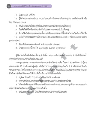 6 แนวทางเวชปฏิบัติสVำหรับโรคเบาหวาน พ.ศ. 2557 
1. ผู้ที่มีอายุ 35 ปีขึ้นไป 
2. ผู้ที่อ้วน (BMI มากกว่า 25 กก./ม.2 และ/หรือ มีรอบเอวเกินมาตรฐาน) และมีพ่อ แม่ พี่ หรือ 
น้อง เป็นโรคเบาหวาน 
3. เป็นโรคความดันโลหิตสูงหรือรับประทานยาควบคุมความดันโลหิตอยู่ 
4. มีระดับไขมันในเลือดผิดปกติหรือรับประทานยาลดไขมันในเลือดอยู่ 
5. มีประวัติเป็นโรคเบาหวานขณะตั้งครรภ์หรือเคยคลอดบุตรที่นĞ้ำหนักตัวแรกเกิดเกิน 4 กิโลกรัม 
6. เคยได้รับการตรวจพบว่าเป็น impaired glucose tolerance (IGT) หรือ impaired fasting 
d r a f t 
glucose (IFG) 
7. มีโรคหัวใจและหลอดเลือด (cardiovascular disease) 
8. มีกลุ่มอาการถุงนĞ้ำในรังไข่ (polycystic ovarian syndrome) 
ผู้ที่มีเกณฑ์เสี่ยงข้อใดข้อหนึ่งใน 8 ข้อนี้ควรส่งตรวจคัดกรองโรคเบาหวาน ถ้าปกติให้ตรวจซ้Ğำ 
ทุกปีหรือตามคะแนนความเสี่ยงซึ่งประเมินได้ 
มาตรฐานรอบเอว (waist circumference) สĞำหรับคนไทยคือ น้อยกว่า 90 เซนติเมตร ในผู้ชาย 
และน้อยกว่า 80 เซนติเมตรในผู้หญิง หรืออัตราส่วนรอบเอวต่อส่วนสูงไม่เกิน 0.5 หรือรอบเอวไม่เกิน 
ความสูงหารสองในทั้งสองเพศ การวัดรอบเอวให้ทĞำในช่วงเช้า ขณะยังไม่ได้รับประทานอาหาร ตĞำแหน่ง 
ที่วัดไม่ควรมีเสื้อผ้าปิด หากมีให้เป็นเสื้อผ้าเนื้อบาง วิธีวัดที่แนะนĞำคือ 
1. อยู่ในท่ายืน เท้า 2 ข้างห่างกันประมาณ 10 เซนติเมตร 
2. หาตĞำแหน่งขอบบนสุดของกระดูกเชิงกรานและขอบล่างของชายโครง 
3. ใช้สายวัดพันรอบเอวที่ตำĞแหน่งจุดกึ่งกลางระหว่างขอบบนของกระดูกเชิงกรานและขอบล่าง 
ของชายโครง โดยให้สายวัดอยู่ในแนวขนานกับพื้น 
4. วัดในช่วงหายใจออก โดยให้สายวัดแนบกับลĞำตัวพอดีไม่รัดแน่น 
 