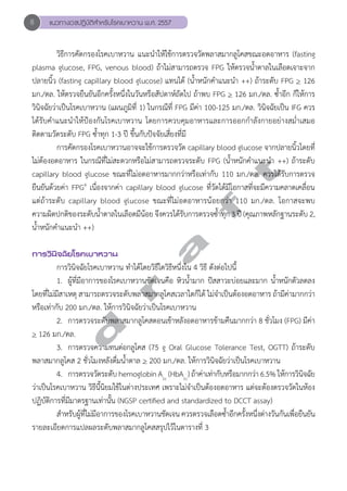 8 แนวทางเวชปฏิบัติสVำหรับโรคเบาหวาน พ.ศ. 2557 
วิธีการคัดกรองโรคเบาหวาน แนะนĞำให้ใช้การตรวจวัดพลาสมากลูโคสขณะอดอาหาร (fasting 
plasma glucose, FPG, venous blood) ถ้าไม่สามารถตรวจ FPG ให้ตรวจนĞ้ำตาลในเลือดเจาะจาก 
ปลายนิ้ว (fasting capillary blood glucose) แทนได้ (นĞ้ำหนักคĞำแนะนĞำ ++) ถ้าระดับ FPG > 126 
มก./ดล. ให้ตรวจยืนยันอีกครั้งหนึ่งในวันหรือสัปดาห์ถัดไป ถ้าพบ FPG > 126 มก./ดล. ซĞ้ำอีก ก็ให้การ 
วินิจฉัยว่าเป็นโรคเบาหวาน (แผนภูมิที่ 1) ในกรณีที่ FPG มีค่า 100-125 มก./ดล. วินิจฉัยเป็น IFG ควร 
ได้รับคĞำแนะนĞำให้ป้องกันโรคเบาหวาน โดยการควบคุมอาหารและการออกกĞำลังกายอย่างสมĞ่ำเสมอ 
ติดตามวัดระดับ FPG ซĞ้ำทุก 1-3 ปี ขึ้นกับปัจจัยเสี่ยงที่มี 
การคัดกรองโรคเบาหวานอาจจะใช้การตรวจวัด capillary blood glucose จากปลายนิ้วโดยที่ 
d r a f t 
ไม่ต้องอดอาหาร ในกรณีที่ไม่สะดวกหรือไม่สามารถตรวจระดับ FPG (นĞ้ำหนักคĞำแนะนĞำ ++) ถ้าระดับ 
capillary blood glucose ขณะที่ไม่อดอาหารมากกว่าหรือเท่ากับ 110 มก./ดล. ควรได้รับการตรวจ 
ยืนยันด้วยค่า FPG4 เนื่องจากค่า capillary blood glucose ที่วัดได้มีโอกาสที่จะมีความคลาดเคลื่อน 
แต่ถ้าระดับ capillary blood glucose ขณะที่ไม่อดอาหารน้อยกว่า 110 มก./ดล. โอกาสจะพบ 
ความผิดปกติของระดับนĞ้ำตาลในเลือดมีน้อย จึงควรได้รับการตรวจซĞ้ำทุก 3 ปี (คุณภาพหลักฐานระดับ 2, 
นĞ้ำหนักคĞำแนะนĞำ ++) 
การวินิจฉัยโรคเบาหวาน 
การวินิจฉัยโรคเบาหวาน ทĞำได้โดยวิธีใดวิธีหนึ่งใน 4 วิธี ดังต่อไปนี้ 
1. ผู้ที่มีอาการของโรคเบาหวานชัดเจนคือ หิวนĞ้ำมาก ปัสสาวะบ่อยและมาก นĞ้ำหนักตัวลดลง 
โดยที่ไม่มีสาเหตุ สามารถตรวจระดับพลาสมากลูโคสเวลาใดก็ได้ ไม่จĞำเป็นต้องอดอาหาร ถ้ามีค่ามากกว่า 
หรือเท่ากับ 200 มก./ดล. ให้การวินิจฉัยว่าเป็นโรคเบาหวาน 
2. การตรวจระดับพลาสมากลูโคสตอนเช้าหลังอดอาหารข้ามคืนมากกว่า 8 ชั่วโมง (FPG) มีค่า 
> 126 มก./ดล. 
3. การตรวจความทนต่อกลูโคส (75 g Oral Glucose Tolerance Test, OGTT) ถ้าระดับ 
พลาสมากลูโคส 2 ชั่วโมงหลังดื่มนĞ้ำตาล > 200 มก./ดล. ให้การวินิจฉัยว่าเป็นโรคเบาหวาน 
4. การตรวจวัดระดับ hemoglobin A1c (HbA1c) ถ้าค่าเท่ากับหรือมากกว่า 6.5% ให้การวินิจฉัย 
ว่าเป็นโรคเบาหวาน วิธีนี้นิยมใช้ในต่างประเทศ เพราะไม่จĞำเป็นต้องอดอาหาร แต่จะต้องตรวจวัดในห้อง 
ปฏิบัติการที่มีมาตรฐานเท่านั้น (NGSP certified and standardized to DCCT assay) 
สĞำหรับผู้ที่ไม่มีอาการของโรคเบาหวานชัดเจน ควรตรวจเลือดซĞ้ำอีกครั้งหนึ่งต่างวันกันเพื่อยืนยัน 
รายละเอียดการแปลผลระดับพลาสมากลูโคสสรุปไว้ในตารางที่ 3 
 
