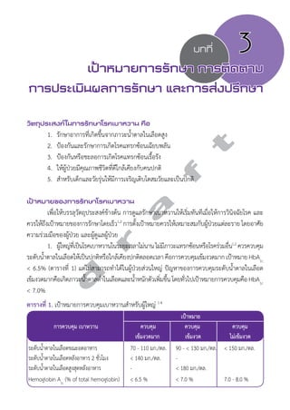 บทที่ 3 
เป้าหมายการรักษา การติดตาม 
การประเมินผลการรักษา และการส่งปรึกษา 
วัตถุประสงค์ในการรักษาโรคเบาหวาน คือ 
d r a f t 
1. รักษาอาการที่เกิดขึ้นจากภาวะนĞ้ำตาลในเลือดสูง 
2. ป้องกันและรักษาการเกิดโรคแทรกซ้อนเฉียบพลัน 
3. ป้องกันหรือชะลอการเกิดโรคแทรกซ้อนเรื้อรัง 
4. ให้ผู้ป่วยมีคุณภาพชีวิตที่ดีใกล้เคียงกับคนปกติ 
5. สĞำหรับเด็กและวัยรุ่นให้มีการเจริญเติบโตสมวัยและเป็นปกติ 
เป้าหมายของการรักษาโรคเบาหวาน 
เพื่อให้บรรลุวัตถุประสงค์ข้างต้น การดูแลรักษาเบาหวานให้เริ่มทันทีเมื่อให้การวินิจฉัยโรค และ 
ควรให้ถึงเป้าหมายของการรักษาโดยเร็ว1,2 การตัง้เปา้หมายควรใหเ้หมาะสมกับผปู้่วยแต่ละราย โดยอาศัย 
ความร่วมมือของผู้ป่วย และผู้ดูแลผู้ป่วย 
1. ผู้ใหญ่ที่เป็นโรคเบาหวานในระยะเวลาไม่นาน ไม่มีภาวะแทรกซ้อนหรือโรคร่วมอื่น1,2 ควรควบคุม 
ระดับนĞ้ำตาลในเลือดให้เป็นปกติหรือใกล้เคียงปกติตลอดเวลา คือการควบคุมเข้มงวดมาก เป้าหมาย HbA1c 
< 6.5% (ตารางที่ 1) แต่ไม่สามารถทĞำได้ในผู้ป่วยส่วนใหญ่ ปัญหาของการควบคุมระดับนĞ้ำตาลในเลือด 
เข้มงวดมากคือเกิดภาวะนĞ้ำตาลตĞ่ำในเลือดและนĞ้ำหนักตัวเพิ่มขึ้น โดยทั่วไปเป้าหมายการควบคุมคือ HbA1c 
< 7.0% 
ตารางที่ 1. เป้าหมายการควบคุมเบาหวานสĞำหรับผู้ใหญ่ 1-4 
เป้าหมาย 
การควบคุม เบาหวาน ควบคุม ควบคุม ควบคุม 
เข้มงวดมาก เข้มงวด ไม่เข้มงวด 
ระดับนĞ้ำตาลในเลือดขณะอดอาหาร 70 - 110 มก./ดล. 90 - < 130 มก./ดล. < 150 มก./ดล. 
ระดับนĞ้ำตาลในเลือดหลังอาหาร 2 ชั่วโมง < 140 มก./ดล. - 
ระดับนĞ้ำตาลในเลือดสูงสุดหลังอาหาร - < 180 มก./ดล. 
Hemoglobin A1c (% of total hemoglobin) < 6.5 % < 7.0 % 7.0 - 8.0 % 
 