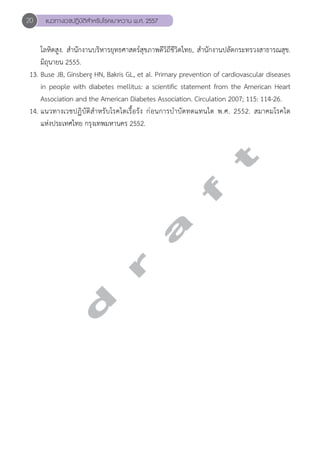 20 แนวทางเวชปฏิบัติสVำหรับโรคเบาหวาน พ.ศ. 2557 
โลหิตสูง. สĞำนักงานบริหารยุทธศาสตร์สุขภาพดีวิถีชีวิตไทย, สĞำนักงานปลัดกระทรวงสาธารณสุข. 
มิถุนายน 2555. 
13. Buse JB, Ginsberg HN, Bakris GL, et al. Primary prevention of cardiovascular diseases 
in people with diabetes mellitus: a scientific statement from the American Heart 
Association and the American Diabetes Association. Circulation 2007; 115: 114-26. 
14. แนวทางเวชปฏิบัติสĞำหรับโรคไตเรื้อรัง ก่อนการบĞำบัดทดแทนไต พ.ศ. 2552. สมาคมโรคไต 
แห่งประเทศไทย กรุงเทพมหานคร 2552. 
d r a f t 
 