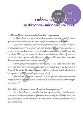 บทที่ 4 
การให้ความรู้โรคเบาหวาน 
และสร้างทักษะเพื่อการดูแลตนเอง 
การให้ความรู้โรคเบาหวานและสร้างทักษะเพื่อการดูแลตนเอง 
d r a f t 
การให้ความรู้โรคเบาหวานและสร้างทักษะเพื่อการดูแลตนเอง เป็นสิ่งที่มีความสĞำคัญในการดูแล 
สุขภาพทางร่างกายและจิตใจของผู้ป่วยเบาหวาน และผู้ที่มีความเสี่ยงต่อการเกิดโรคเบาหวาน 
จุดมุ่งหมายของการให้ความรู้โรคเบาหวานและสร้างทักษะเพื่อการดูแลตนเอง เพื่อให้ผู้ป่วย 
เบาหวาน ผ้ดูแูลผปู้ว่ยเบาหวาน และผทูี้มี่ความเสีย่งตอ่การเกิดโรคเบาหวาน มคีวามร้คูวามเขา้ใจเกีย่วกับ 
โรคเบาหวาน วิธีการดูแลรักษาโรคเบาหวาน สร้างทักษะเพื่อการดูแลตนเองอย่างถูกต้อง ให้ความร่วมมือ 
ในการรักษา ทĞำให้บรรลุเป้าหมายของการรักษาโรคเบาหวานได้ ผลลัพธ์ของการให้ความรู้โรคเบาหวาน 
และสร้างทักษะเพื่อการดูแลตนเองทĞำให้ผู้ป่วยเบาหวานมีสุขภาพดีขึ้น ลดการเกิดภาวะแทรกซ้อน 
ทั้งชนิดเฉียบพลันและชนิดเรื้อรัง และเพิ่มคุณภาพชีวิต1-4 
ผู้ให้ความรู้โรคเบาหวานและสร้างทักษะเพื่อการดูแลตนเอง ได้แก่ แพทย์ พยาบาล นักกĞำหนด 
อาหาร เภสัชกร นักกายภาพบำĞบัด เป็นต้น ผ้ใูห้ความร้โูรคเบาหวานต้องมีความร้คูวามเข้าใจโรคเบาหวาน 
เป็นอย่างดี มีความมุ่งมั่น มีทักษะในการถ่ายทอดความรู้ทั้งด้านทฤษฎี และด้านปฏิบัติ เพื่อสร้างทักษะ 
ในการดูแลตนเอง โดยให้ผู้รับความรู้เป็นศูนย์กลางของการเรียนรู้ 
ผ้ใูหค้วามรโู้รคเบาหวานควรมีความสามารถในการสร้างแรงจงูใจและเสรมิพลงั (empowerment) 
ให้แก่ผู้ป่วยเบาหวาน ผู้ดูแลผู้ป่วยเบาหวาน และผู้ที่มีความเสี่ยงต่อการเกิดโรคเบาหวาน ให้สามารถปฏิบัติ 
ดูแลตนเองได้จริง4-9 
วิธีการให้ความรู้โรคเบาหวานและสร้างทักษะเพื่อการดูแลตนเอง10 
วิธีการให้ความรู้โรคเบาหวานและสร้างทักษะเพื่อการดูแลตนเองที่ดี ควรปรับเปลี่ยนจากการ 
บรรยาย มาเป็นการให้ความรู้แบบผู้รับความรู้เป็นศูนย์กลางของการเรียนรู้ วิธีการนี้ทĞำให้ผู้รับความรู้ ได้แก่ 
ผู้ป่วยเบาหวาน ผู้ดูแล และผู้ที่มีความเสี่ยงต่อการเกิดโรคเบาหวาน มีการปรับเปลี่ยนพฤติกรรมการดูแล 
สุขภาพได้ดีขึ้นกว่าเดิม 
 