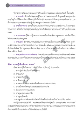 22 แนวทางเวชปฏิบัติสVำหรับโรคเบาหวาน พ.ศ. 2557 
วิธีการให้ความรู้โรคเบาหวานและสร้างทักษะเพื่อการดูแลตนเอง ประกอบด้วย 5 ขั้นตอนคือ 
1. การประเมิน มีการเก็บข้อมูลของผู้ป่วยเบาหวานและครอบครัว ข้อมูลพฤติกรรมสุขภาพใน 
ขณะปัจจุบัน ทĞำให้ทราบว่าควรให้ความรู้เรื่องใดก่อน ผู้ป่วยเบาหวานมีทักษะดูแลตนเองเป็นอย่างไร รวม 
ทั้งการประเมินอุปสรรคต่อการเรียนรู้ เช่น เศรษฐานะ วัฒนธรรม เป็นต้น11 
2. การตั้งเป้าหมาย มีการตั้งเป้าหมายร่วมกับผู้ป่วยเบาหวาน และผู้ที่มีความเสี่ยงต่อการเกิด 
โรคเบาหวาน เพื่อให้ได้รับแรงจูงใจและเพิ่มพูนความสĞำเร็จของการเรียนรู้และสร้างทักษะเพื่อการดูแล 
ตนเอง 
3. การวางแผน ผู้ให้ความรู้โรคเบาหวานและสร้างทักษะเพื่อการดูแลตนเอง ควรเลือกวิธีการ 
d r a f t 
ให้ที่เหมาะสมกับแต่ละบุคคล 
4. การปฏิบัติ มีการสอนภาคปฏิบัติในการสร้างทักษะเพื่อการดูแลตนเอง เช่น เรื่อง อาหาร 
การมีกิจกรรมทางกายหรือการออกกĞำลังกาย การตรวจนĞ้ำตาลในเลือดด้วยตนเอง การแก้ไขภาวะนĞ้ำตาล 
ตĞ่ำหรือสูงในเลือด วิธีการดูแลตนเองในภาวะพิเศษ เช่น การปรับอาหาร หรือยารักษาโรคเบาหวานในการ 
เจ็บป่วยที่บ้าน เป็นต้น 
5. การประเมินผลและการติดตาม กĞำหนดวันและเวลาที่วัดผลการเรียนรู้หรือการสร้างทักษะ 
เพื่อการดูแลตนเอง มีตัวชี้วัดที่แน่นอนวัดได้ เช่น ค่านĞ้ำตาลสะสมเฉลี่ย การปรับเปลี่ยนพฤติกรรม เป็นต้น 
เนื้อหาความรู้เรื่องโรคเบาหวาน11 
เนื้อหาความรู้เรื่องโรคเบาหวานที่จĞำเป็นในการให้ความรู้ ประกอบด้วย 
1. ความรู้เบื้องต้นเกี่ยวกับโรคเบาหวาน 
2. โภชนบĞำบัด 
3. การออกกĞำลังกาย 
4. ยารักษาเบาหวาน 
5. การตรวจวัดระดับนĞ้ำตาลในเลือดด้วยตนเองและการแปลผล 
6. ภาวะนĞ้ำตาลตĞ่ำหรือสูงในเลือดและวิธีป้องกันแก้ไข 
7. โรคแทรกซ้อนจากเบาหวาน 
8. การดูแลสุขภาพโดยทั่วไป 
9. การดูแลรักษาเท้า 
10. การดูแลในภาวะพิเศษ เช่น ตั้งครรภ์ ขึ้นเครื่องบิน เดินทางไกล ไปงานเลี้ยง เล่นกีฬา 
กรณีผู้ป่วยเบาหวานชนิดที่ 1 ควรเน้นและให้ความสĞำคัญในเรื่อง ยาอินซูลิน ชนิด การออกฤทธิ์ 
ความสัมพันธ์ของยาอินซูลิน กับ อาหาร การออกกĞำลังกาย การเจาะเลือดประเมินผลการควบคุมเบาหวาน 
ด้วยตนเอง (Self monitoring of blood glucose, SMBG) 
 