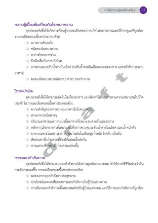 ความรู้เบื้องต้นเกี่ยวกับโรคเบาหวาน 
การให้ความรู้และสร้างทักษะ 23 
จุดประสงค์เพื่อให้เกิดการเรียนรู้รายละเอียดของการเกิดโรคเบาหวานและวิธีการดูแลที่ถูกต้อง 
รายละเอียดของเนื้อหาประกอบด้วย 
❍ เบาหวานคืออะไร 
❍ ชนิดของโรคเบาหวาน 
❍ อาการโรคเบาหวาน 
❍ ปัจจัยเสี่ยงในการเกิดโรค 
❍ การควบคุมระดับนĞ้ำตาลในเลือด (ระดับนĞ้ำตาลในเลือดขณะอดอาหาร และหลังรับประทาน 
d r a f t 
อาหาร) 
❍ ผลของโรคเบาหวานต่อระบบต่างๆ ของร่างกาย 
โภชนบVำบัด 
จุดประสงค์เพื่อให้สามารถตัดสินใจเลือกอาหาร และจัดการโภชนาการตามความเหมาะสมในชีวิต 
ประจĞำวัน รายละเอียดของเนื้อหาประกอบด้วย 
❍ ความสĞำคัญของการควบคุมอาหารในโรคเบาหวาน 
❍ สารอาหารชนิดต่างๆ 
❍ ปริมาณอาหารและการแบ่งมื้ออาหารที่เหมาะสมตามวัยและสภาวะ 
❍ หลักการเลือกอาหารที่เหมาะสมเพื่อการควบคุมระดับนĞ้ำตาลในเลือด และนĞ้ำหนักตัว 
❍ อาหารเฉพาะในสภาวะต่างๆ เช่น ไขมันในเลือดสูง โรคไต โรคตับ เป็นต้น 
❍ สัดส่วนคาร์โบไฮเดรตที่ต้องได้แต่ละมื้อต่อวัน 
❍ การแลกเปลี่ยนคาร์โบไฮเดรตแต่ละมื้อ 
การออกกVำลังกาย 
จุดประสงค์เพื่อให้สามารถออกกĞำลังกายได้อย่างถูกต้องเหมาะสม ทĞำให้การใช้ชีวิตประจĞำวัน 
กระฉับกระเฉงขึ้น รายละเอียดของเนื้อหาประกอบด้วย 
❍ ผลของการออกกĞำลังกายต่อสุขภาพ 
❍ ประโยชน์และผลเสียของการออกกĞำลังกายในผู้ป่วยเบาหวาน 
❍ การเลือกออกกĞำลังกายที่เหมาะสมสĞำหรับผู้ป่วยแต่ละคน และวิธีการออกกĞำลังกายที่ถูกต้อง 
 