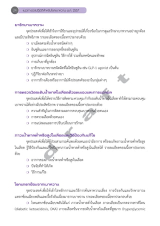 24 แนวทางเวชปฏิบัติสVำหรับโรคเบาหวาน พ.ศ. 2557 
ยารักษาเบาหวาน 
จุดประสงค์เพื่อให้เข้าใจการใช้ยาและอุปกรณ์ที่เกี่ยวข้องในการดูแลรักษาเบาหวานอย่างถูกต้อง 
และมีประสิทธิภาพ รายละเอียดของเนื้อหาประกอบด้วย 
❍ ยาเม็ดลดระดับนĞ้ำตาลชนิดต่างๆ 
❍ อินซูลินและการออกฤทธิ์ของอินซูลิน 
❍ อุปกรณ์การฉีดอินซูลิน วิธีการใช้ รวมทั้งเทคนิคและทักษะ 
❍ การเก็บยาที่ถูกต้อง 
❍ ยารักษาเบาหวานชนิดฉีดที่ไม่ใช่อินซูลิน เช่น GLP-1 agonist เป็นต้น 
❍ ปฏิกิริยาต่อกันระหว่างยา 
❍ อาการข้างเคียงหรืออาการไม่พึงประสงค์ของยาในกลุ่มต่างๆ 
d r a f t 
การตรวจวัดระดับนV้ำตาลในเลือดด้วยตนเองและการแปลผล 
จุดประสงค์เพื่อให้ทราบวิธีการติดตาม ควบคุม กĞำกับระดับนĞ้ำตาลในเลือด ทĞำให้สามารถควบคุม 
เบาหวานได้อย่างมีประสิทธิภาพ รายละเอียดของเนื้อหาประกอบด้วย 
❍ ความสĞำคัญในการติดตามผลการควบคุมเบาหวานด้วยตนเอง 
❍ การตรวจเลือดด้วยตนเอง 
❍ การแปลผลและการปรับเปลี่ยนการรักษา 
ภาวะนV้ำตาลตV่ำหรือสูงในเลือดและวิธีป้องกันแก้ไข 
จุดประสงค์เพื่อให้ผู้ป่วยสามารถค้นพบด้วยตนเองว่ามีอาการ หรือจะเกิดภาวะนĞ้ำตาลตĞ่ำหรือสูง 
ในเลือด รู้วิธีป้องกันและแก้ไขปัญหาภาวะนĞ้ำตาลตĞ่ำหรือสูงในเลือดได้ รายละเอียดของเนื้อหาประกอบ 
ด้วย 
❍ อาการของภาวะนĞ้ำตาลตĞ่ำหรือสูงในเลือด 
❍ ปัจจัยที่ทĞำให้เกิด 
❍ วิธีการแก้ไข 
โรคแทรกซ้อนจากเบาหวาน 
จุดประสงค์เพื่อให้เข้าใจหลักการและวิธีการค้นหาความเสี่ยง การป้องกันและรักษาภาวะ 
แทรกซ้อนเฉียบพลันและเรื้อรังอันเนื่องมาจากเบาหวาน รายละเอียดของเนื้อหาประกอบด้วย 
❍ โรคแทรกซ้อนเฉียบพลันได้แก่ ภาวะนĞ้ำตาลตĞ่ำในเลือด ภาวะเลือดเป็นกรดจากสารคีโตน 
(diabetic ketoacidosis, DKA) ภาวะเลือดข้นจากระดับนĞ้ำตาลในเลือดที่สูงมาก (hyperglycemic 
 