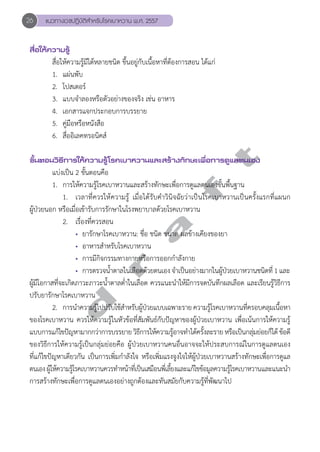 26 แนวทางเวชปฏิบัติสVำหรับโรคเบาหวาน พ.ศ. 2557 
สื่อให้ความรู้ 
สื่อให้ความรู้มีได้หลายชนิด ขึ้นอยู่กับเนื้อหาที่ต้องการสอน ได้แก่ 
1. แผ่นพับ 
2. โปสเตอร์ 
3. แบบจĞำลองหรือตัวอย่างของจริง เช่น อาหาร 
4. เอกสารแจกประกอบการบรรยาย 
5. คู่มือหรือหนังสือ 
6. สื่ออิเลคทรอนิคส์ 
d r a f t 
ขั้นตอนวิธีการให้ความรู้โรคเบาหวานและสร้างทักษะเพื่อการดูแลตนเอง 
แบ่งเป็น 2 ขั้นตอนคือ 
1. การให้ความรู้โรคเบาหวานและสร้างทักษะเพื่อการดูแลตนเองขั้นพื้นฐาน 
1. เวลาที่ควรให้ความรู้ เมื่อได้รับคĞำวินิจฉัยว่าเป็นโรคเบาหวานเป็นครั้งแรกที่แผนก 
ผู้ป่วยนอก หรือเมื่อเข้ารับการรักษาในโรงพยาบาลด้วยโรคเบาหวาน 
2. เรื่องที่ควรสอน 
• ยารักษาโรคเบาหวาน: ชื่อ ชนิด ขนาด ผลข้างเคียงของยา 
• อาหารสĞำหรับโรคเบาหวาน 
• การมีกิจกรรมทางกายหรือการออกกĞำลังกาย 
• การตรวจนĞ้ำตาลในเลือดด้วยตนเอง จĞำเป็นอย่างมากในผู้ป่วยเบาหวานชนิดที่ 1 และ 
ผู้มีโอกาสที่จะเกิดภาวะภาวะนĞ้ำตาลตĞ่ำในเลือด ควรแนะนĞำให้มีการจดบันทึกผลเลือด และเรียนรู้วิธีการ 
ปรับยารักษาโรคเบาหวาน 
2. การนĞำความรู้ไปปรับใช้สĞำหรับผู้ป่วยแบบเฉพาะราย ความรู้โรคเบาหวานที่ครอบคลุมเนื้อหา 
ของโรคเบาหวาน ควรให้ความรู้ในหัวข้อที่สัมพันธ์กับปัญหาของผู้ป่วยเบาหวาน เพื่อเน้นการให้ความรู้ 
แบบการแก้ไขปัญหามากกว่าการบรรยาย วิธีการให้ความรู้อาจทĞำได้ครั้งละราย หรือเป็นกลุ่มย่อยก็ได้ ข้อดี 
ของวิธีการให้ความรู้เป็นกลุ่มย่อยคือ ผู้ป่วยเบาหวานคนอื่นอาจจะให้ประสบการณ์ในการดูแลตนเอง 
ที่แก้ไขปัญหาเดียวกัน เป็นการเพิ่มกĞำลังใจ หรือเพิ่มแรงจูงใจให้ผู้ป่วยเบาหวานสร้างทักษะเพื่อการดูแล 
ตนเอง ผู้ให้ความรู้โรคเบาหวานควรทĞำหน้าที่เป็นเสมือนพี่เลี้ยงและแก้ไขข้อมูลความรู้โรคเบาหวานและแนะนĞำ 
การสร้างทักษะเพื่อการดูแลตนเองอย่างถูกต้องและทันสมัยกับความรู้ที่พัฒนาไป 
 
