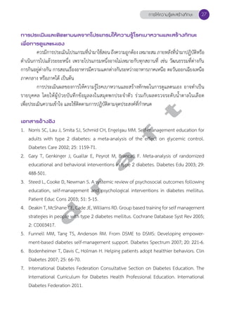 การให้ความรู้และสร้างทักษะ 27 
การประเมินและติดตามผลจากโปรแกรมให้ความรู้โรคเบาหวานและสร้างทักษะ 
เพื่อการดูแลตนเอง 
ควรมีการประเมินโปรแกรมที่นĞำมาใช้สอน ถึงความถูกต้อง เหมาะสม ภายหลังที่นĞำมาปฏิบัติหรือ 
ดĞำเนินการไปแล้วระยะหนึ่ง เพราะโปรแกรมหนึ่งอาจไม่เหมาะกับทุกสถานที่ เช่น วัฒนธรรมที่ต่างกัน 
การกินอยู่ต่างกัน การสอนเรื่องอาหารมีความแตกต่างกันระหว่างอาหารภาคเหนือ ตะวันออกเฉียงเหนือ 
ภาคกลาง หรือภาคใต้ เป็นต้น 
การประเมินผลของการให้ความรู้โรคเบาหวานและสร้างทักษะในการดูแลตนเอง อาจทĞำเป็น 
รายบุคคล โดยให้ผู้ป่วยบันทึกข้อมูลลงในสมุดพกประจĞำตัว ร่วมกับผลตรวจระดับนĞ้ำตาลในเลือด 
เพื่อประเมินความเข้าใจ และใช้ติดตามการปฏิบัติตามจุดประสงค์ที่กĞำหนด 
d r a f t 
เอกสารอ้างอิง 
1. Norris SC, Lau J, Smita SJ, Schmid CH, Engelgau MM. Self-management education for 
adults with type 2 diabetes: a meta-analysis of the effect on glycemic control. 
Diabetes Care 2002; 25: 1159-71. 
2. Gary T, Genkinger J, Guallar E, Peyrot M, Brancati F. Meta-analysis of randomized 
educational and behavioral interventions in type 2 diabetes. Diabetes Edu 2003; 29: 
488-501. 
3. Steed L, Cooke D, Newman S. A systemic review of psychosocial outcomes following 
education, self-management and psychological interventions in diabetes mellitus. 
Patient Educ Cons 2003; 51: 5-15. 
4. Deakin T, McShane CE, Cade JE, Williams RD. Group based training for self management 
strategies in people with type 2 diabetes mellitus. Cochrane Database Syst Rev 2005; 
2: CD003417. 
5. Funnell MM, Tang TS, Anderson RM. From DSME to DSMS: Developing empower-ment- 
based diabetes self-management support. Diabetes Spectrum 2007; 20: 221-6. 
6. Bodenheimer T, Davis C, Holman H. Helping patients adopt healthier behaviors. Clin 
Diabetes 2007; 25: 66-70. 
7. International Diabetes Federation Consultative Section on Diabetes Education. The 
International Curriculum for Diabetes Health Professional Education. International 
Diabetes Federation 2011. 
 