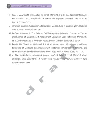 28 แนวทางเวชปฏิบัติสVำหรับโรคเบาหวาน พ.ศ. 2557 
8. Haas L, Maryniuk M, Beck J, et al. on behalf of the 2012 Task Force. National Standards 
for Diabetes Self-Management Education and Support. Diabetes Care 2014; 37 
(Suppl 1): S144-S153. 
9. American Diabetes Association. Standards of Medical Care in Diabetes-2014. Diabetes 
Care 2014; 37 (Suppl 1): S30-S31. 
10. DeCoste K, Maurer L. The Diabetes Self-Management Education Process. In: The Art 
and Science of Diabetes Self-Management Education Desk Reference, Mensing C, 
et al. 2nd edition, 2011. American Association of Diabetes Educator, p 21-69. 
11. Remier DK, Teresi JA, Weinstock RS, et al. Health care utilization and self-care 
behaviors of Medicare beneficiaries with diabetes: comparison of national and 
ethnically diverse underserved populations. Popu Health Manag 2011; 14: 11-20. 
12. การให้ความรู้เพื่อจัดการโรคเบาหวานด้วยตนเอง. สมเกียรติ โพธิสัตย์, วรรณี นิธิยานันท์, อัมพา 
สุทธิจĞำรูญ, ยุพิน เบ็ญจสุรัตน์วงศ์, บรรณาธิการ. ชุมนุมสหกรณ์การเกษตรแห่งประเทศไทย 
กรุงเทพมหานคร 2553. 
d r a f t 
 